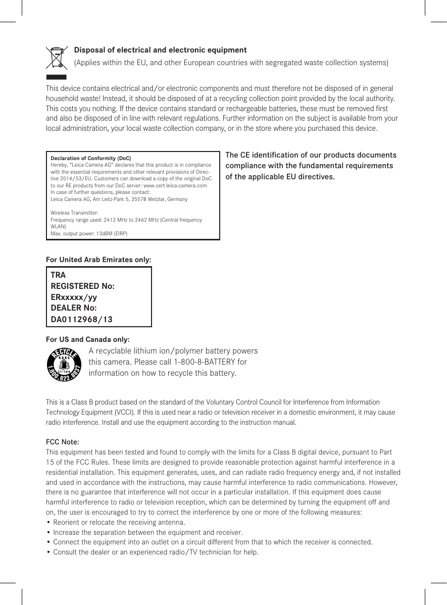 Disposal of electrical and electronic equipment(Applies within the EU, and other European countries with segregated waste collection systems)This device contains electrical and/or electronic components and must therefore not be disposed of in general household waste! Instead, it should be disposed of at a recycling collection point provided by the local authority. This costs you nothing. If the device contains standard or rechargeable batteries, these must be removed ﬁrst and also be disposed of in line with relevant regulations. Further information on the subject is available from your local administration, your local waste collection company, or in the store where you purchased this device.Declaration of Conformity (DoC)Hereby, “Leica Camera AG” declares that this product is in compliance with the essential requirements and other relevant provisions of Direc-tive 2014/53/EU. Customers can download a copy of the original DoC to our RE products from our DoC server: www.cert.leica-camera.comIn case of further questions, please contact:Leica Camera AG, Am Leitz-Park 5, 35578 Wetzlar, GermanyWireless Transmitter:Frequency range used: 2412 MHz to 2462 MHz (Central frequency WLAN)Max. output power: 13dBM (EIRP)The CE identiﬁcation of our products documents  compliance with the fundamental requirements of the applicable EU directives.For United Arab Emirates only:TRA REGISTERED No: ERxxxxx/yy DEALER No: DA0112968/13For US and Canada only:A recyclable lithium ion/polymer battery powersthis camera. Please call 1-800-8-BATTERY forinformation on how to recycle this battery.This is a Class B product based on the standard of the Voluntary Control Council for Interference from Information Technology Equipment (VCCI). If this is used near a radio or television receiver in a domestic environment, it may cause radio interference. Install and use the equipment according to the instruction manual.FCC Note:This equipment has been tested and found to comply with the limits for a Class B digital device, pursuant to Part 15 of the FCC Rules. These limits are designed to provide reasonable protection against harmful interfer ence in a residential installation. This equipment generates, uses, and can radiate radio frequency energy and, if not installed and used in accordance with the instructions, may cause harmful interference to radio communications. However, there is no guar antee that interference will not occur in a particular installation. If this equipment does cause harmful interference to radio or television reception, which can be determined by turning the equipment oﬀ and on, the user is encouraged to try to correct the interference by one or more of the following measures:•  Reorient or relocate the receiving antenna.•  Increase the separation between the equipment and receiver.•  Connect the equipment into an outlet on a circuit diﬀerent from that to which the receiver is connected.•  Consult the dealer or an experienced radio/TV technician for help.