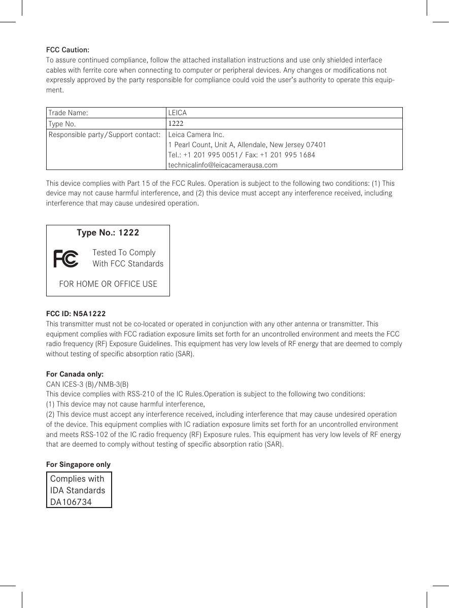 FCC Caution:To assure continued compliance, follow the attached installation instructions and use only shielded inter face cables with ferrite core when connecting to com put er or peripheral devices. Any changes or modiﬁcations not expressly approved by the party responsible for compliance could void the user’s authority to operate this equip-ment.Trade Name: LEICAType No.  1222Responsible party/Support contact:  Leica Camera Inc.1 Pearl Count, Unit A, Allendale, New Jersey 07401Tel.: +1 201 995 0051/ Fax: +1 201 995 1684technicalinfo@leicacamerausa.comThis device complies with Part 15 of the FCC Rules. Operation is subject to the following two conditions: (1) This device may not cause harmful interference, and (2) this device must accept any interference received, including interference that may cause undesired operation.Type No.: 1222 Tested To ComplyWith FCC StandardsFOR HOME OR OFFICE USEFCC ID: N5A1222This transmitter must not be co-located or operated in conjunction with any other antenna or transmitter. This equipment complies with FCC radiation exposure limits set forth for an uncontrolled environment and meets the FCC radio frequency (RF) Exposure Guidelines. This equipment has very low levels of RF energy that are deemed to comply without testing of speciﬁc absorption ratio (SAR).For Canada only:CAN ICES-3 (B)/NMB-3(B)This device complies with RSS-210 of the IC Rules.Operation is subject to the following two conditions:(1) This device may not cause harmful interference,(2) This device must accept any interference received, including interference that may cause undesired operation of the device. This equipment complies with IC radiation exposure limits set forth for an uncontrolled environment and meets RSS-102 of the IC radio frequency (RF) Exposure rules. This equipment has very low levels of RF energy that are deemed to comply without testing of speciﬁc absorption ratio (SAR).For Singapore onlyComplies withIDA StandardsDA106734