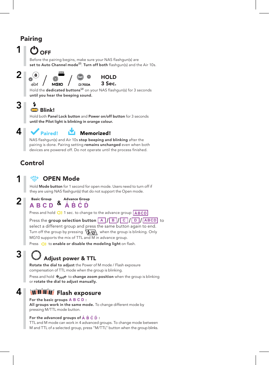 PairingBefore the pairing begins, make sure your NAS flashgun(s) areset to Auto Channel mode(2). Turn off both flashgun(s) and the Air 10s.1OFFHold Mode button for 1 second for open mode. Users need to turn off if they are using NAS flashgun(s) that do not support the Open mode.1OPEN Mode   to Press the group selection button         A B /C/                                         D/A B C Dselect a different group and press the same button again to end. Turn off the group by pressing when the group is blinking. Only MG10 supports the mix of TTL and M in advance group.2Press and hold        Advance GroupA B C D1 sec. to change to the advance group Basic GroupA B C D &amp;A B C D /Press        to enable or disable the modeling light on flash.3Rotate the dial to adjust the Power of M mode / Flash exposure compensation of TTL mode when the group is blinking.  Adjust power &amp; TTLPress and hold   to change zoom position when the group is blinking or rotate the dial to adjust manually.4Flash exposureFor the basic group A Bs                :C DAll groups work in the same mode. To change different mode by pressing M/TTL mode button.For the advanced groups of   :TTL and M mode can work in 4 advanced groups. To change mode between M and TTL of a selected group, press “M/TTL” button when the group blinks.A B              C DHold the dedicated buttons(2) on your NAS flashgun(s) for 3 secondsuntil you hear the beeping sound.2HOLD3 Sec.Hold both Panel Lock button and Power on/off button for 3 secondsuntil the Pilot light is blinking in orange colour.3Blink!4Memorized!NAS flashgun(s) and Air 10s stop beeping and blinking after the pairing is done. Pairing setting remains unchanged even when both devices are powered off. Do not operate until the process finished.Control