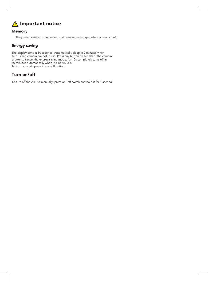 Important noticeMemoryThe pairing setting is memorized and remains unchanged when power on/ off.Energy savingThe display dims in 30 seconds. Automatically sleep in 2 minutes whenAir 10s and camera are not in use. Press any button on Air 10s or the camera shutter to cancel the energy saving mode. Air 10s completely turns off in 60 minutes automatically when it is not in use. To turn on again press the on/off button.Turn on/offTo turn off the Air 10s manually, press on/ off switch and hold it for 1 second.