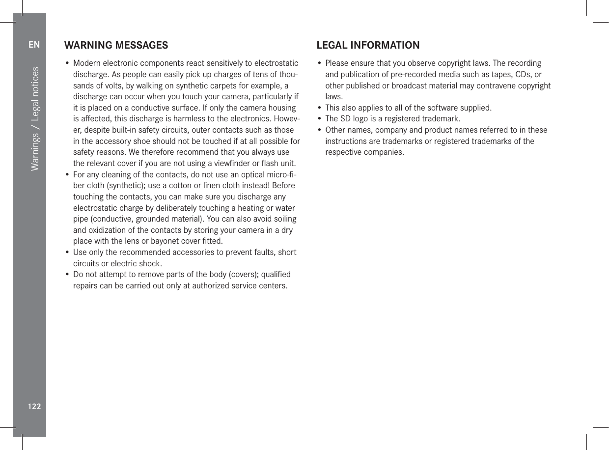 EN122Warnings / Legal noticesWARNING MESSAGES• Modern electronic components react sensitively to electrostatic discharge. As people can easily pick up charges of tens of thou-sands of volts, by walking on synthetic carpets for example, a discharge can occur when you touch your camera, particularly if it is placed on a conductive surface. If only the camera housing is aﬀected, this discharge is harmless to the electronics. Howev-er, despite built-in safety circuits, outer contacts such as those in the accessory shoe should not be touched if at all possible for safety reasons. We therefore recommend that you always use the relevant cover if you are not using a viewﬁnder or ﬂash unit.• For any cleaning of the contacts, do not use an optical micro-ﬁ-ber cloth (synthetic); use a cotton or linen cloth instead! Before touching the contacts, you can make sure you discharge any electrostatic charge by deliberately touching a heating or water pipe (conductive, grounded material). You can also avoid soiling and oxidization of the contacts by storing your camera in a dry place with the lens or bayonet cover ﬁtted.• Use only the recommended accessories to prevent faults, short circuits or electric shock.• Do not attempt to remove parts of the body (covers); qualiﬁed repairs can be carried out only at authorized service centers. LEGAL INFORMATION• Please ensure that you observe copyright laws. The recording and publication of pre-recorded media such as tapes, CDs, or other published or broadcast material may contravene copyright laws.• This also applies to all of the software supplied.• The SD logo is a registered trademark.• Other names, company and product names referred to in these instructions are trademarks or registered trademarks of the respective companies.