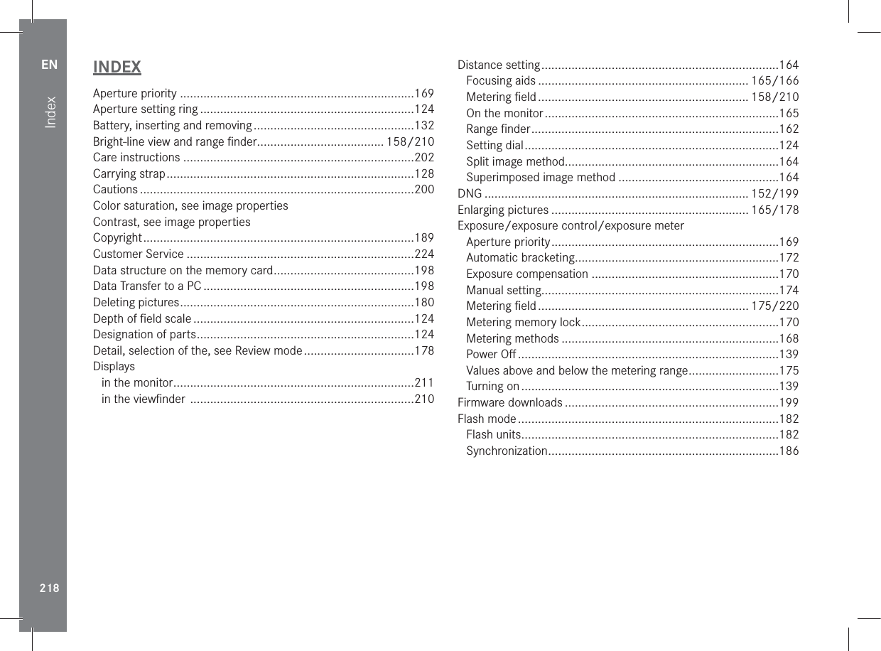 EN218IndexINDEXAperture priority ......................................................................169Aperture setting ring ................................................................124Battery, inserting and removing ................................................132Bright-line view and range ﬁnder ...................................... 158/210Care instructions .....................................................................202Carrying strap ..........................................................................128Cautions ..................................................................................200Color saturation, see image propertiesContrast, see image propertiesCopyright .................................................................................189Customer Service ....................................................................224Data structure on the memory card ..........................................198Data Transfer to a PC ...............................................................198Deleting pictures ......................................................................180Depth of ﬁeld scale ..................................................................124Designation of parts .................................................................124Detail, selection of the, see Review mode .................................178Displaysin the monitor ........................................................................211in the viewﬁnder  ...................................................................210Distance setting .......................................................................164Focusing aids ............................................................... 165/166Metering ﬁeld ............................................................... 158/210On the monitor ......................................................................165Range ﬁnder ..........................................................................162Setting dial ............................................................................124Split image method................................................................164Superimposed image method ................................................164DNG ............................................................................... 152/199Enlarging pictures ........................................................... 165/178Exposure/exposure control/exposure meterAperture priority ....................................................................169Automatic bracketing .............................................................172Exposure compensation ........................................................170Manual setting.......................................................................174Metering ﬁeld ............................................................... 175/220Metering memory lock ...........................................................170Metering methods .................................................................168Power Oﬀ ..............................................................................139Values above and below the metering range ...........................175Turning on .............................................................................139Firmware downloads ................................................................199Flash mode ..............................................................................182Flash units .............................................................................182Synchronization .....................................................................186