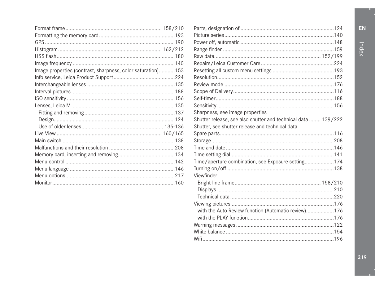 EN219IndexFormat frame .................................................................. 158/210Formatting the memory card ....................................................193GPS .........................................................................................190Histogram ....................................................................... 162/212HSS ﬂash .................................................................................180Image frequency ......................................................................140Image properties (contrast, sharpness, color saturation) ...........153Info service, Leica Product Support ..........................................224Interchangeable lenses ............................................................135Interval pictures .......................................................................188ISO sensitivity ..........................................................................156Lenses, Leica M .......................................................................135Fitting and removing ..............................................................137Design...................................................................................124Use of older lenses ........................................................ 135-136Live View ........................................................................ 160/165Main switch .............................................................................138Malfunctions and their resolution .............................................208Memory card, inserting and removing.......................................134Menu control ...........................................................................142Menu language ........................................................................146Menu options ...........................................................................217Monitor ....................................................................................160Parts, designation of ................................................................124Picture series ...........................................................................140Power oﬀ, automatic ................................................................148Range ﬁnder ............................................................................159Raw data......................................................................... 152/199Repairs/Leica Customer Care ..................................................224Resetting all custom menu settings ..........................................193Resolution ................................................................................152Review mode ...........................................................................176Scope of Delivery .....................................................................116Self-timer .................................................................................188Sensitivity ................................................................................156Sharpness, see image propertiesShutter release, see also shutter and technical data ........ 139/222Shutter, see shutter release and technical dataSpare parts ..............................................................................116Storage ....................................................................................208Time and date ..........................................................................146Time setting dial .......................................................................141Time/aperture combination, see Exposure setting ....................174Turning on/oﬀ .........................................................................138ViewﬁnderBright-line frame ........................................................... 158/210Displays ................................................................................210Technical data .......................................................................220Viewing pictures ......................................................................176with the Auto Review function (Automatic review) ...................176with the PLAY function ...........................................................176Warning messages ...................................................................122White balance ..........................................................................154Wiﬁ ..........................................................................................196