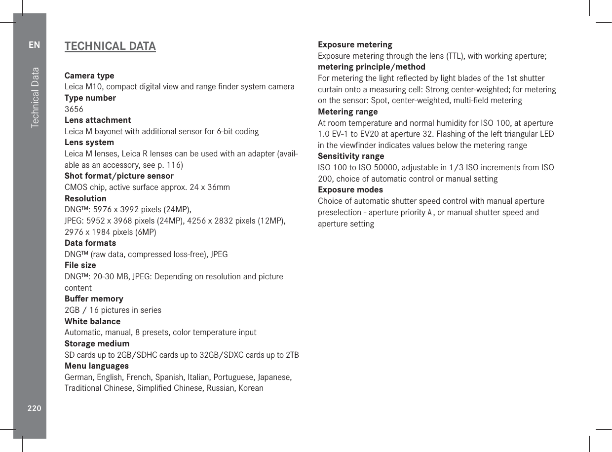 EN220Technical DataTECHNICAL DATACamera typeLeica M10, compact digital view and range ﬁnder system cameraType number3656Lens attachmentLeica M bayonet with additional sensor for 6-bit codingLens systemLeica M lenses, Leica R lenses can be used with an adapter (avail-able as an accessory, see p. 116)Shot format/picture sensorCMOS chip, active surface approx. 24 x 36mmResolutionDNG™: 5976 x 3992 pixels (24MP),JPEG: 5952 x 3968 pixels (24MP), 4256 x 2832 pixels (12MP), 2976 x 1984 pixels (6MP)Data formatsDNG™ (raw data, compressed loss-free), JPEGFile sizeDNG™: 20-30MB, JPEG: Depending on resolution and picture content Buﬀer memory2GB / 16 pictures in seriesWhite balanceAutomatic, manual, 8 presets, color temperature inputStorage medium SD cards up to 2GB/SDHC cards up to 32GB/SDXC cards up to 2TBMenu languagesGerman, English, French, Spanish, Italian, Portuguese, Japanese, Traditional Chinese, Simpliﬁed Chinese, Russian, Korean Exposure meteringExposure metering through the lens (TTL), with working aperture; metering principle/methodFor metering the light reﬂected by light blades of the 1st shutter curtain onto a measuring cell: Strong center-weighted; for metering on the sensor: Spot, center-weighted, multi-ﬁeld meteringMetering rangeAt room temperature and normal humidity for ISO 100, at aperture 1.0 EV-1 to EV20 at aperture 32. Flashing of the left triangular LED in the viewﬁnder indicates values below the metering rangeSensitivity rangeISO 100 to ISO 50000, adjustable in 1/3 ISO increments from ISO 200, choice of automatic control or manual settingExposure modesChoice of automatic shutter speed control with manual aperture preselection - aperture priority A, or manual shutter speed and aperture setting