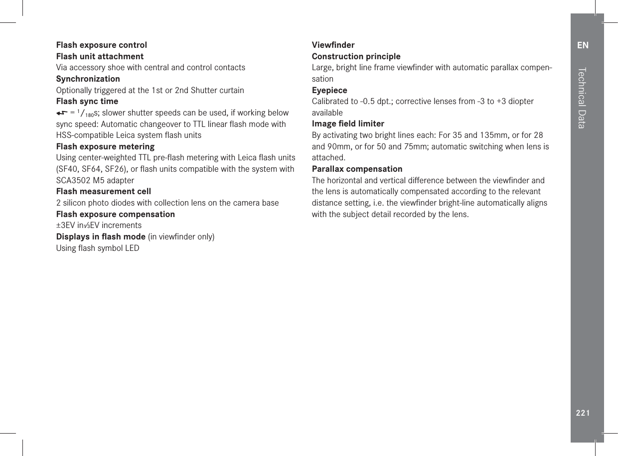 EN221Technical DataFlash exposure controlFlash unit attachmentVia accessory shoe with central and control contactsSynchronizationOptionally triggered at the 1st or 2nd Shutter curtainFlash sync time = 1/180s; slower shutter speeds can be used, if working below sync speed: Automatic changeover to TTL linear ﬂash mode with HSS-compatible Leica system ﬂash unitsFlash exposure meteringUsing center-weighted TTL pre-ﬂash metering with Leica ﬂash units (SF40, SF64, SF26), or ﬂash units compatible with the system with SCA3502 M5 adapterFlash measurement cell2 silicon photo diodes with collection lens on the camera baseFlash exposure compensation±3EV in1⁄3EV incrementsDisplays in ﬂash mode (in viewﬁnder only)Using ﬂash symbol LEDViewﬁnderConstruction principleLarge, bright line frame viewﬁnder with automatic parallax compen-sationEyepieceCalibrated to -0.5 dpt.; corrective lenses from -3 to +3 diopter availableImage ﬁeld limiterBy activating two bright lines each: For 35 and 135mm, or for 28 and 90mm, or for 50 and 75mm; automatic switching when lens is attached.Parallax compensationThe horizontal and vertical diﬀerence between the viewﬁnder and the lens is automatically compensated according to the relevant distance setting, i.e. the viewﬁnder bright-line automatically aligns with the subject detail recorded by the lens.