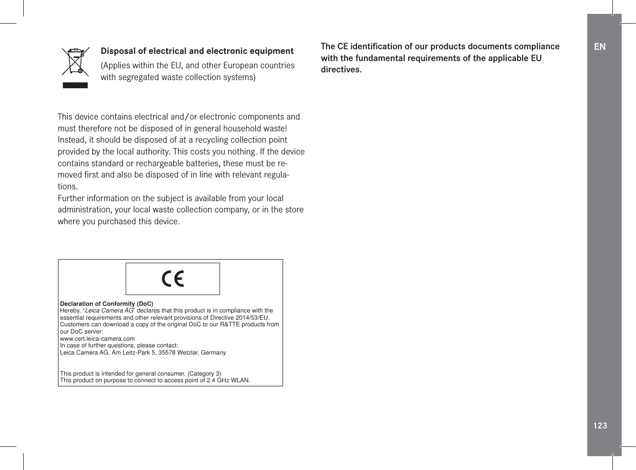 EN123Disposal of electrical and electronic equipment(Applies within the EU, and other European countries with segregated waste collection systems)This device contains electrical and/or electronic components and must therefore not be disposed of in general household waste! Instead, it should be disposed of at a recycling collection point provided by the local authority. This costs you nothing. If the device contains standard or rechargeable batteries, these must be re-moved ﬁrst and also be disposed of in line with relevant regula-tions.Further information on the subject is available from your local administration, your local waste collection company, or in the store where you purchased this device.Declaration of Conformity (DoC)Hereby, “Leica Camera AG” declares that this product is in compliance with the essential requirements and other relevant provisions of Directive 2014/53/EU.Customers can download a copy of the original DoC to our R&amp;TTE products from our DoC server:www.cert.leica-camera.comIn case of further questions, please contact:Leica Camera AG, Am Leitz-Park 5, 35578 Wetzlar, GermanyThis product is intended for general consumer. (Category 3)This product on purpose to connect to access point of 2.4 GHz WLAN.The CE identiﬁcation of our products documents compliance with the fundamental requirements of the applicable EU directives.