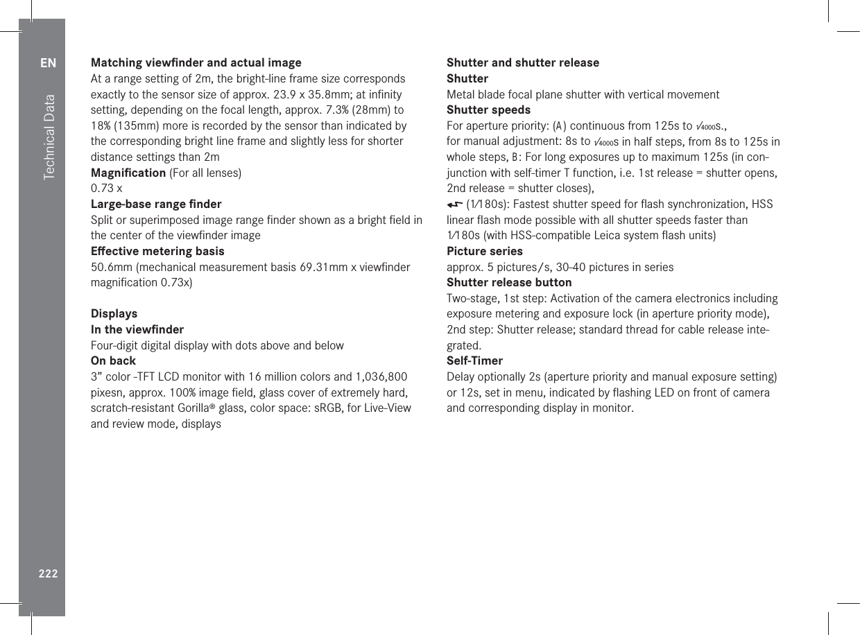 EN222Technical DataMatching viewﬁnder and actual imageAt a range setting of 2m, the bright-line frame size corresponds exactly to the sensor size of approx. 23.9 x 35.8mm; at inﬁnity setting, depending on the focal length, approx. 7.3% (28mm) to 18% (135mm) more is recorded by the sensor than indicated by the corresponding bright line frame and slightly less for shorter distance settings than 2m Magniﬁcation (For all lenses)0.73 xLarge-base range ﬁnderSplit or superimposed image range ﬁnder shown as a bright ﬁeld in the center of the viewﬁnder imageEﬀective metering basis50.6mm (mechanical measurement basis 69.31mm x viewﬁnder  magniﬁcation 0.73x)DisplaysIn the viewﬁnderFour-digit digital display with dots above and belowOn back3” color -TFT LCD monitor with 16 million colors and 1,036,800 pixesn, approx. 100% image ﬁeld, glass cover of extremely hard, scratch-resistant Gorilla® glass, color space: sRGB, for Live-View and review mode, displaysShutter and shutter releaseShutterMetal blade focal plane shutter with vertical movementShutter speedsFor aperture priority: (A) continuous from 125s to 1⁄4000s.,for manual adjustment: 8s to 1⁄4000s in half steps, from 8s to 125s in whole steps, B: For long exposures up to maximum 125s (in con-junction with self-timer T function, i.e. 1st release = shutter opens, 2nd release = shutter closes),  (1⁄180s): Fastest shutter speed for ﬂash synchronization, HSS linear ﬂash mode possible with all shutter speeds faster than 1⁄180s (with HSS-compatible Leica system ﬂash units)Picture seriesapprox. 5 pictures/s, 30-40 pictures in seriesShutter release buttonTwo-stage, 1st step: Activation of the camera electronics including exposure metering and exposure lock (in aperture priority mode), 2nd step: Shutter release; standard thread for cable release inte-grated.Self-TimerDelay optionally 2s (aperture priority and manual exposure setting) or 12s, set in menu, indicated by ﬂashing LED on front of camera and corresponding display in monitor.