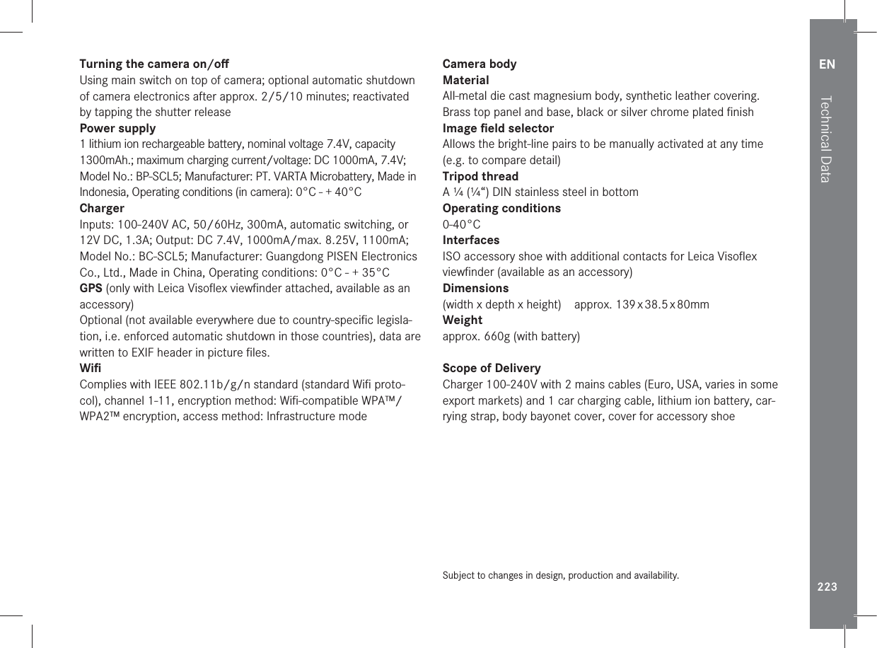 EN223Technical DataTurning the camera on/oﬀUsing main switch on top of camera; optional automatic shutdown of camera electronics after approx. 2/5/10 minutes; reactivated by tapping the shutter releasePower supply1 lithium ion rechargeable battery, nominal voltage 7.4V, capacity 1300mAh.; maximum charging current/voltage: DC 1000mA, 7.4V; Model No.: BP-SCL5; Manufacturer: PT. VARTA Microbattery, Made in Indonesia, Operating conditions (in camera): 0°C - + 40°CChargerInputs: 100-240V AC, 50/60Hz, 300mA, automatic switching, or 12V DC, 1.3A; Output: DC 7.4V, 1000mA/max. 8.25V, 1100mA; Model No.: BC-SCL5; Manufacturer: Guangdong PISEN Electronics Co., Ltd., Made in China, Operating conditions: 0°C - + 35°CGPS (only with Leica Visoﬂex viewﬁnder attached, available as an accessory)Optional (not available everywhere due to country-speciﬁc legisla-tion, i.e. enforced automatic shutdown in those countries), data are written to EXIF header in picture ﬁles.WiﬁComplies with IEEE 802.11b/g/n standard (standard Wiﬁ proto-col), channel 1-11, encryption method: Wiﬁ-compatible WPA™/WPA2™ encryption, access method: Infrastructure modeCamera bodyMaterialAll-metal die cast magnesium body, synthetic leather covering. Brass top panel and base, black or silver chrome plated ﬁnishImage ﬁeld selectorAllows the bright-line pairs to be manually activated at any time (e.g. to compare detail)Tripod threadA ¼ (¼“) DIN stainless steel in bottomOperating conditions 0-40°CInterfacesISO accessory shoe with additional contacts for Leica Visoﬂex viewﬁnder (available as an accessory)Dimensions(width x depth x height)approx. 139 x 38.5 x 80mmWeight approx. 660g (with battery)Scope of DeliveryCharger 100-240V with 2 mains cables (Euro, USA, varies in some export markets) and 1 car charging cable, lithium ion battery, car-rying strap, body bayonet cover, cover for accessory shoeSubject to changes in design, production and availability.