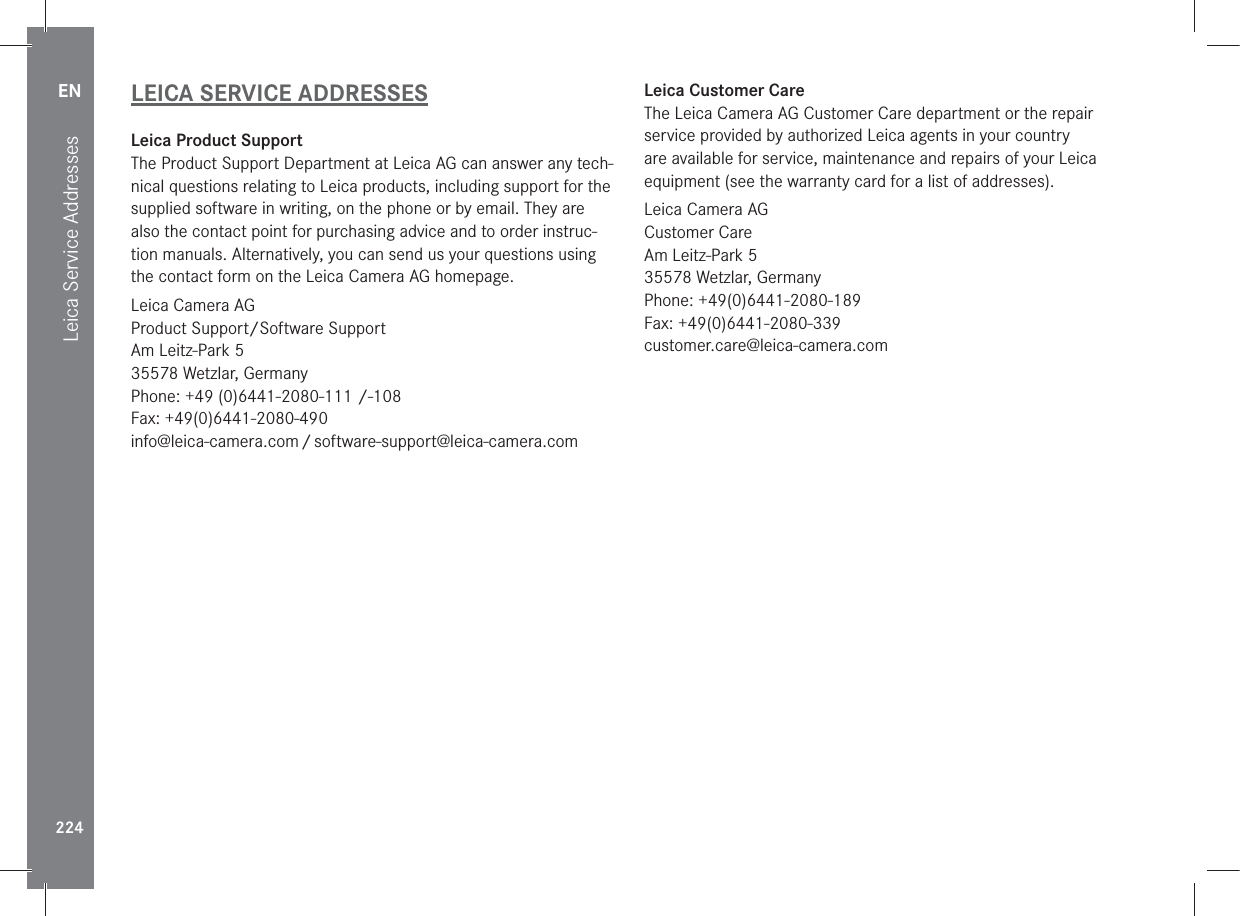 EN224Leica Service AddressesLEICA SERVICE ADDRESSESLeica Product SupportThe Product Support Department at Leica AG can answer any tech-nical questions relating to Leica products, including support for the supplied software in writing, on the phone or by email. They are also the contact point for purchasing advice and to order instruc-tion manuals. Alternatively, you can send us your questions using the contact form on the Leica Camera AG homepage.Leica Camera AGProduct Support/Software SupportAm Leitz-Park 535578 Wetzlar, GermanyPhone: +49 (0)6441-2080-111 /-108Fax: +49(0)6441-2080-490info@leica-camera.com / software-support@leica-camera.comLeica Customer CareThe Leica Camera AG Customer Care department or the repair service provided by authorized Leica agents in your country  are available for service, maintenance and repairs of your Leica equipment (see the warranty card for a list of addresses).Leica Camera AGCustomer CareAm Leitz-Park 535578 Wetzlar, GermanyPhone: +49(0)6441-2080-189Fax: +49(0)6441-2080-339customer.care@leica-camera.com