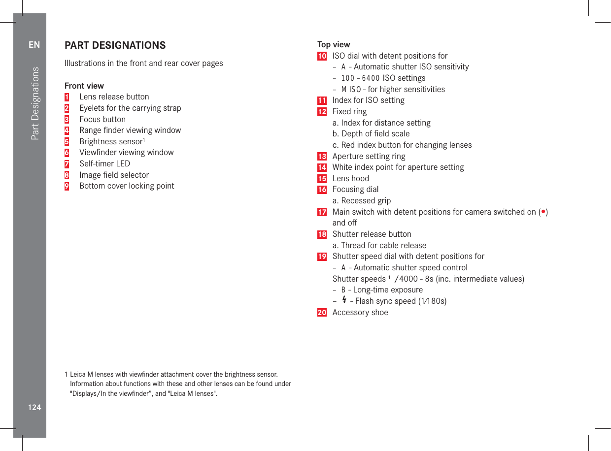 Part DesignationsEN124PART DESIGNATIONSIllustrations in the front and rear cover pagesFront view1  Lens release button2  Eyelets for the carrying strap3 Focus button4  Range ﬁnder viewing window5 Brightness sensor16  Viewﬁnder viewing window7 Self-timer LED8  Image ﬁeld selector 9  Bottom cover locking point1  Leica M lenses with viewﬁnder attachment cover the brightness sensor.  Information about functions with these and other lenses can be found under &quot;Displays/In the viewﬁnder”, and &quot;Leica M lenses&quot;.Top view10  ISO dial with detent positions for – A - Automatic shutter ISO sensitivity– 100 - 6400 ISO settings– M ISO - for higher sensitivities11  Index for ISO setting12 Fixed ringa. Index for distance settingb. Depth of ﬁeld scalec. Red index button for changing lenses13  Aperture setting ring14  White index point for aperture setting15 Lens hood16 Focusing diala. Recessed grip17  Main switch with detent positions for camera switched on (y) and oﬀ18  Shutter release buttona. Thread for cable release19  Shutter speed dial with detent positions for– A - Automatic shutter speed controlShutter speeds 1  /4000 - 8s (inc. intermediate values)– B - Long-time exposure–   - Flash sync speed (1⁄180s)20 Accessory shoe