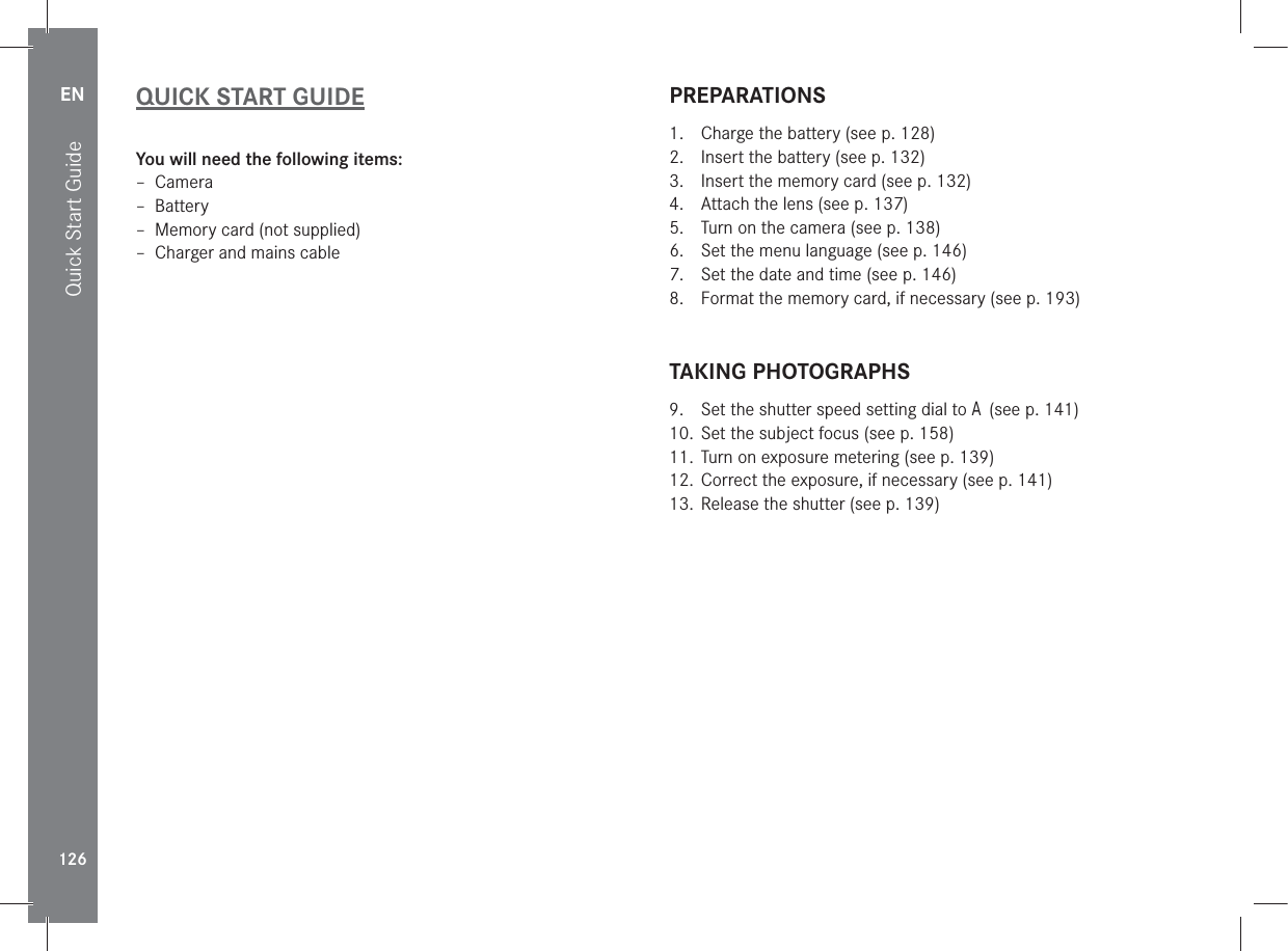 EN126Quick Start GuideQUICK START GUIDEYou will need the following items: – Camera – Battery – Memory card (not supplied) – Charger and mains cablePREPARATIONS1.  Charge the battery (see p. 128)2.  Insert the battery (see p. 132)3.  Insert the memory card (see p. 132)4.  Attach the lens (see p. 137)5.  Turn on the camera (see p. 138)6.  Set the menu language (see p. 146)7.  Set the date and time (see p. 146)8.  Format the memory card, if necessary (see p. 193)TAKING PHOTOGRAPHS9.  Set the shutter speed setting dial to A (see p. 141)10.  Set the subject focus (see p. 158)11.  Turn on exposure metering (see p. 139)12.  Correct the exposure, if necessary (see p. 141)13.  Release the shutter (see p. 139)