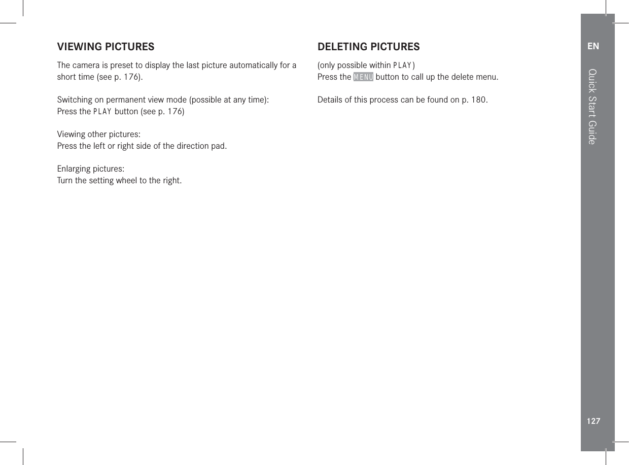 EN127Quick Start GuideVIEWING PICTURESThe camera is preset to display the last picture automatically for a short time (see p. 176).Switching on permanent view mode (possible at any time):Press the PLAY button (see p. 176)Viewing other pictures:Press the left or right side of the direction pad.Enlarging pictures:Turn the setting wheel to the right.DELETING PICTURES(only possible within PLAY)Press the MENU button to call up the delete menu.Details of this process can be found on p. 180.