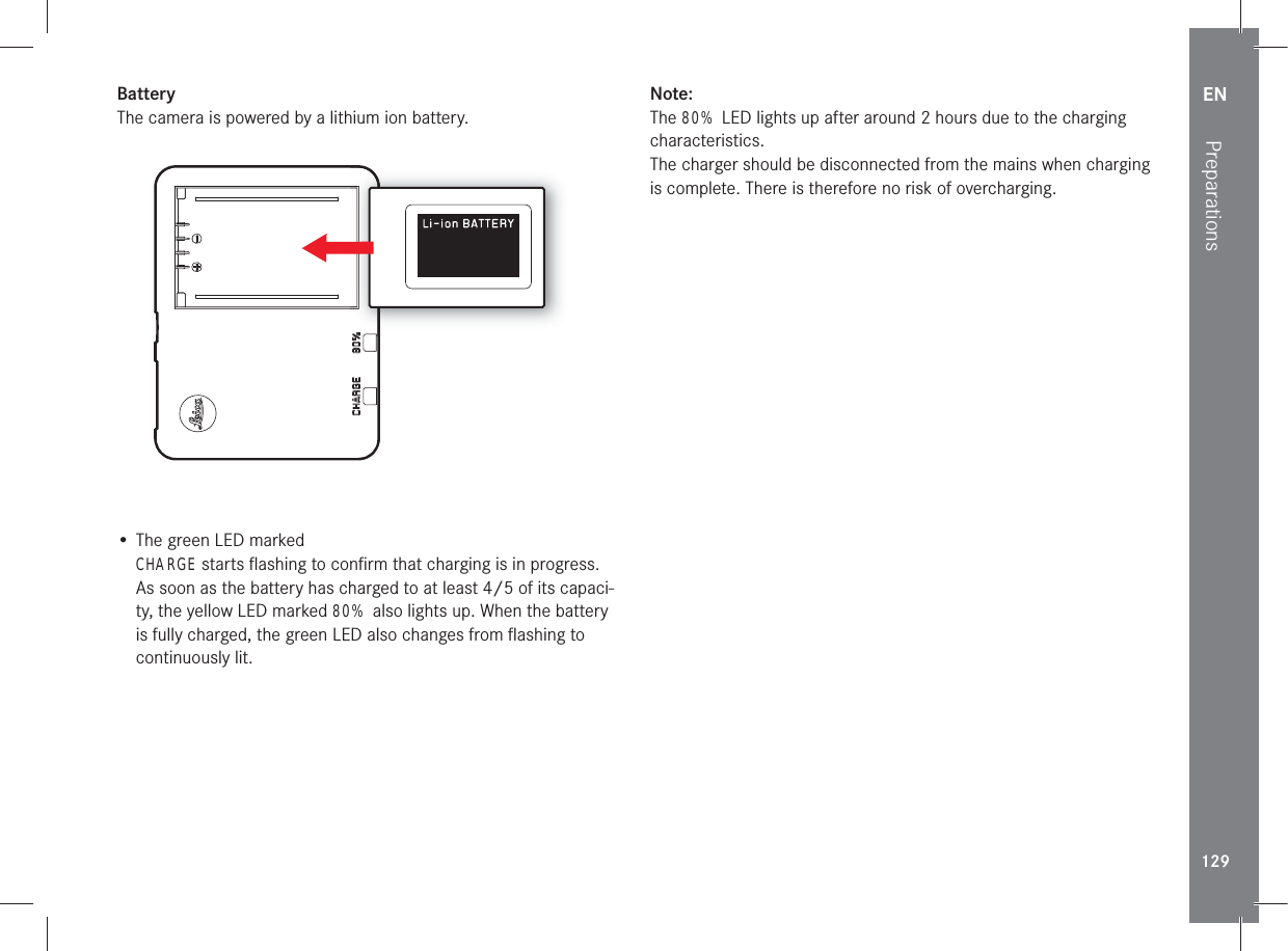 EN129PreparationsBatteryThe camera is powered by a lithium ion battery.• The green LED marked CHARGE starts ﬂ ashing to conﬁ rm that charging is in progress. As soon as the battery has charged to at least 4/5 of its capaci-ty, the yellow LED marked 80% also lights up. When the battery is fully charged, the green LED also changes from ﬂ ashing to continuously lit.Note:The 80% LED lights up after around 2 hours due to the charging characteristics. The charger should be disconnected from the mains when charging is complete. There is therefore no risk of overcharging.