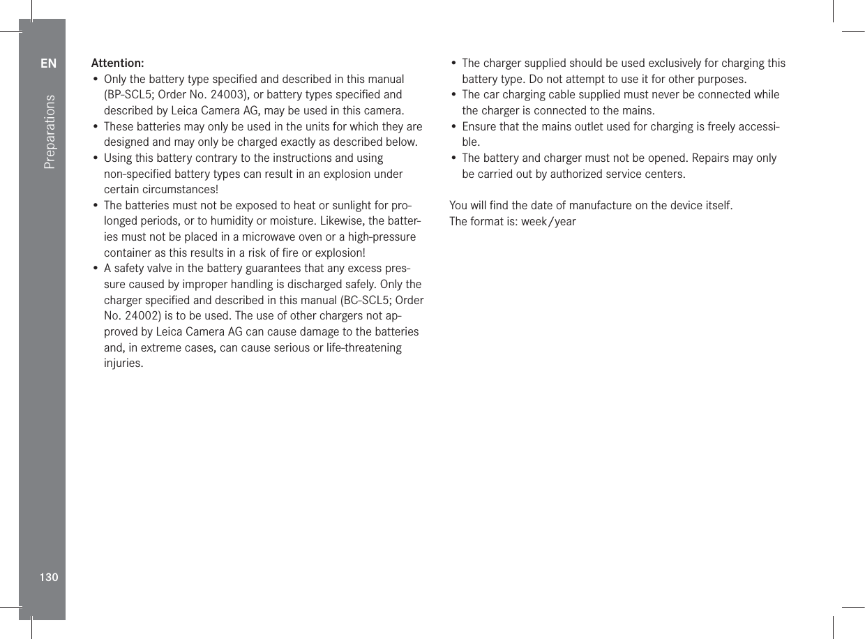 EN130PreparationsAttention:• Only the battery type speciﬁed and described in this manual (BP-SCL5; Order No. 24003), or battery types speciﬁed and described by Leica Camera AG, may be used in this camera.• These batteries may only be used in the units for which they are designed and may only be charged exactly as described below.• Using this battery contrary to the instructions and using non-speciﬁed battery types can result in an explosion under certain circumstances!• The batteries must not be exposed to heat or sunlight for pro-longed periods, or to humidity or moisture. Likewise, the batter-ies must not be placed in a microwave oven or a high-pressure container as this results in a risk of ﬁre or explosion!• A safety valve in the battery guarantees that any excess pres-sure caused by improper handling is discharged safely. Only the charger speciﬁed and described in this manual (BC-SCL5; Order No. 24002) is to be used. The use of other chargers not ap-proved by Leica Camera AG can cause damage to the batteries and, in extreme cases, can cause serious or life-threatening injuries.• The charger supplied should be used exclusively for charging this battery type. Do not attempt to use it for other purposes.• The car charging cable supplied must never be connected while the charger is connected to the mains.• Ensure that the mains outlet used for charging is freely accessi-ble.• The battery and charger must not be opened. Repairs may only be carried out by authorized service centers.You will ﬁnd the date of manufacture on the device itself.The format is: week/year