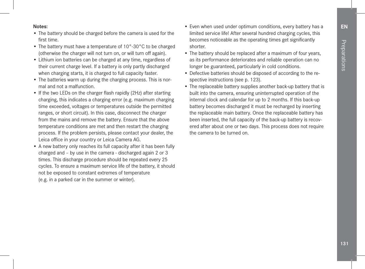 EN131PreparationsNotes:• The battery should be charged before the camera is used for the ﬁrst time.• The battery must have a temperature of 10°-30°C to be charged (otherwise the charger will not turn on, or will turn oﬀ again).• Lithium ion batteries can be charged at any time, regardless of their current charge level. If a battery is only partly discharged when charging starts, it is charged to full capacity faster.• The batteries warm up during the charging process. This is nor-mal and not a malfunction.• If the two LEDs on the charger ﬂash rapidly (2Hz) after starting charging, this indicates a charging error (e.g. maximum charging time exceeded, voltages or temperatures outside the permitted ranges, or short circuit). In this case, disconnect the charger from the mains and remove the battery. Ensure that the above temperature conditions are met and then restart the charging process. If the problem persists, please contact your dealer, the Leica oﬃce in your country or Leica Camera AG.• A new battery only reaches its full capacity after it has been fully charged and – by use in the camera - discharged again 2 or 3 times. This discharge procedure should be repeated every 25 cycles. To ensure a maximum service life of the battery, it should not be exposed to constant extremes of temperature  (e.g. in a parked car in the summer or winter). • Even when used under optimum conditions, every battery has a limited service life! After several hundred charging cycles, this becomes noticeable as the operating times get signiﬁcantly shorter.•  The battery should be replaced after a maximum of four years, as its performance deteriorates and reliable operation can no longer be guaranteed, particularly in cold conditions.• Defective batteries should be disposed of according to the re-spective instructions (see p. 123).•  The replaceable battery supplies another back-up battery that is built into the camera, ensuring uninterrupted operation of the internal clock and calendar for up to 2 months. If this back-up battery becomes discharged it must be recharged by inserting the replaceable main battery. Once the replaceable battery has been inserted, the full capacity of the back-up battery is recov-ered after about one or two days. This process does not require the camera to be turned on.