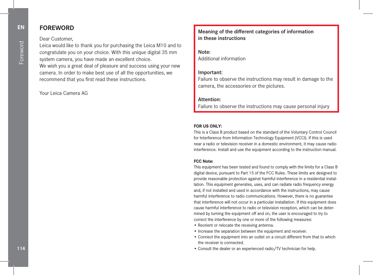 EN114FOREWORDDear Customer,Leica would like to thank you for purchasing the Leica M10 and to congratulate you on your choice. With this unique digital 35mm system camera, you have made an excellent choice.We wish you a great deal of pleasure and success using your new camera. In order to make best use of all the opportunities, we recommend that you ﬁrst read these instructions.Your Leica Camera AGMeaning of the diﬀerent categories of information  in these instructionsNote:Additional informationImportant:Failure to observe the instructions may result in damage to the camera, the accessories or the pictures.Attention:Failure to observe the instructions may cause personal injuryFOR US ONLY:This is a Class B product based on the standard of the Voluntary Control Council for Interference from Information Technology Equipment (VCCI). If this is used near a radio or television receiver in a domestic environment, it may cause radio interference. Install and use the equipment according to the instruction manual.FCC Note:This equipment has been tested and found to comply with the limits for a Class B digital device, pursuant to Part 15 of the FCC Rules. These limits are designed to provide reasonable protection against harmful interference in a residential instal-lation. This equipment generates, uses, and can radiate radio frequency energy and, if not installed and used in accordance with the instructions, may cause harmful interference to radio communications. However, there is no guarantee that interference will not occur in a particular installation. If this equipment does cause harmful interference to radio or television reception, which can be deter-mined by turning the equipment oﬀ and on, the user is encouraged to try to correct the interference by one or more of the following measures:• Reorient or relocate the receiving antenna.• Increase the separation between the equipment and receiver.•  Connect the equipment into an outlet on a circuit diﬀerent from that to which the receiver is connected.• Consult the dealer or an experienced radio/TV technician for help.Foreword