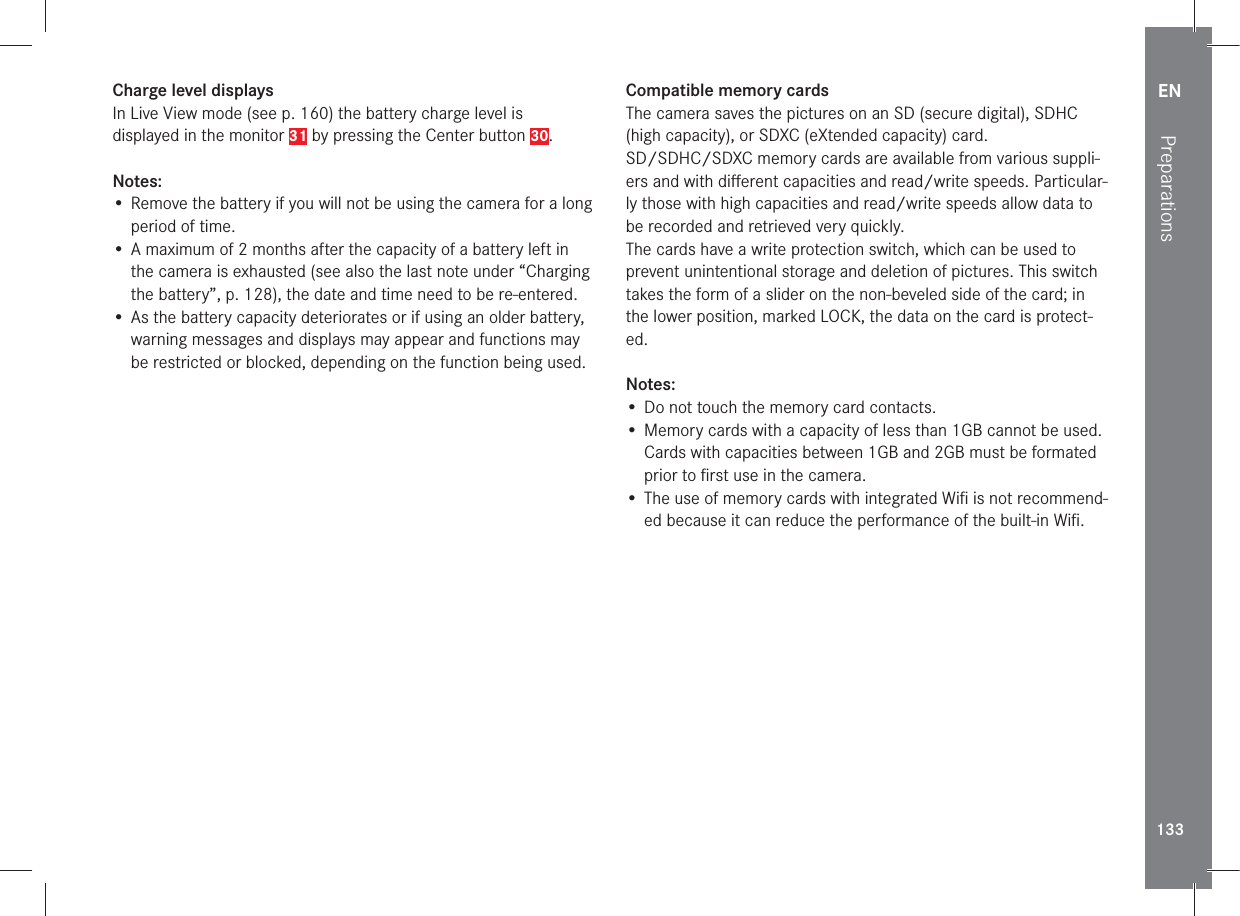 EN133PreparationsCharge level displays In Live View mode (see p. 160) the battery charge level is displayed in the monitor 31 by pressing the Center button 30.Notes:• Remove the battery if you will not be using the camera for a long period of time. • A maximum of 2 months after the capacity of a battery left in the camera is exhausted (see also the last note under “Charging the battery”, p. 128), the date and time need to be re-entered.• As the battery capacity deteriorates or if using an older battery, warning messages and displays may appear and functions may be restricted or blocked, depending on the function being used. Compatible memory cardsThe camera saves the pictures on an SD (secure digital), SDHC (high capacity), or SDXC (eXtended capacity) card.SD/SDHC/SDXC memory cards are available from various suppli-ers and with diﬀ erent capacities and read/write speeds. Particular-ly those with high capacities and read/write speeds allow data to be recorded and retrieved very quickly.The cards have a write protection switch, which can be used to prevent unintentional storage and deletion of pictures. This switch takes the form of a slider on the non-beveled side of the card; in the lower position, marked LOCK, the data on the card is protect-ed.Notes:• Do not touch the memory card contacts.• Memory cards with a capacity of less than 1GB cannot be used. Cards with capacities between 1GB and 2GB must be formated prior to ﬁ rst use in the camera.• The use of memory cards with integrated Wiﬁ  is not recommend-ed because it can reduce the performance of the built-in Wiﬁ .