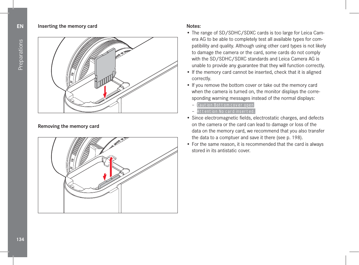 EN134Preparations Inserting the memory card Removing the memory cardNotes:• The range of SD/SDHC/SDXC cards is too large for Leica Cam-era AG to be able to completely test all available types for com-patibility and quality. Although using other card types is not likely to damage the camera or the card, some cards do not comply with the SD/SDHC/SDXC standards and Leica Camera AG is unable to provide any guarantee that they will function correctly.• If the memory card cannot be inserted, check that it is aligned correctly.• If you remove the bottom cover or take out the memory card when the camera is turned on, the monitor displays the corre-sponding warning messages instead of the normal displays: – Caution Bottom cover open  – Attention No card inserted. • Since electromagnetic ﬁ elds, electrostatic charges, and defects on the camera or the card can lead to damage or loss of the data on the memory card, we recommend that you also transfer the data to a comptuer and save it there (see p. 198).• For the same reason, it is recommended that the card is always stored in its antistatic cover.