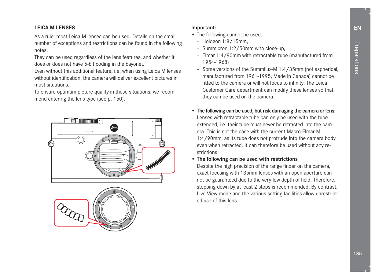 EN135Preparations LEICA M LENSESAs a rule: most Leica M lenses can be used. Details on the small number of exceptions and restrictions can be found in the following notes.They can be used regardless of the lens features, and whether it does or does not have 6-bit coding in the bayonet.Even without this additional feature, i.e. when using Leica M lenses without identiﬁ cation, the camera will deliver excellent pictures in most situations.To ensure optimum picture quality in these situations, we recom-mend entering the lens type (see p. 150).Important:• The following cannot be used: – Hologon 1:8/15mm, – Summicron 1:2/50mm with close-up,  – Elmar 1:4/90mm with retractable tube (manufactured from 1954-1968) – Some versions of the Summilux-M 1.4/35mm (not aspherical, manufactured from 1961-1995, Made in Canada) cannot be ﬁ tted to the camera or will not focus to inﬁ nity. The Leica Customer Care department can modify these lenses so that they can be used on the camera.•  The following can be used, but risk damaging the camera or lens:Lenses with retractable tube can only be used with the tube extended, i.e. their tube must never be retracted into the cam-era. This is not the case with the current Macro-Elmar-M 1:4/90mm, as its tube does not protrude into the camera body even when retracted. It can therefore be used without any re-strictions.• The following can be used with restrictionsDespite the high precision of the range ﬁ nder on the camera, exact focusing with 135mm lenses with an open aperture can-not be guaranteed due to the very low depth of ﬁ eld. Therefore, stopping down by at least 2 stops is recommended. By contrast, Live View mode and the various setting facilities allow unrestrict-ed use of this lens.