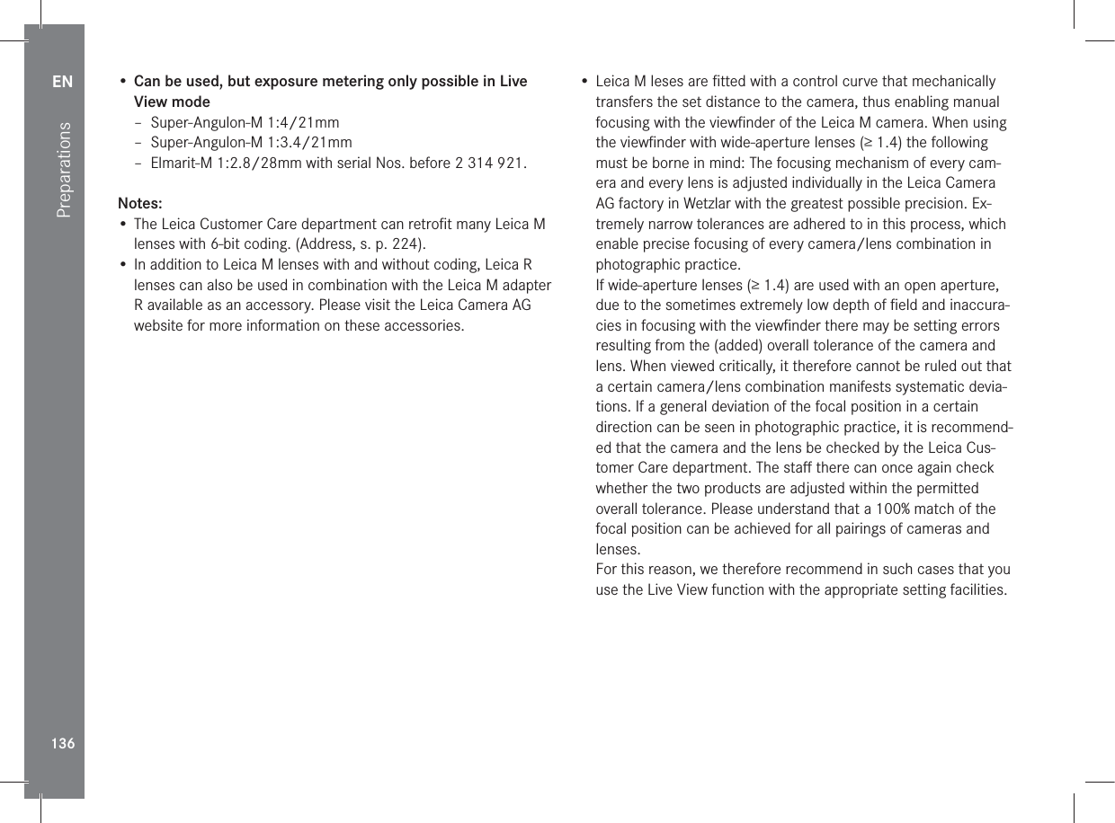 EN136Preparations•  Can be used, but exposure metering only possible in Live View mode – Super-Angulon-M 1:4/21mm – Super-Angulon-M 1:3.4/21mm – Elmarit-M 1:2.8/28mm with serial Nos. before 2 314 921.Notes: • The Leica Customer Care department can retroﬁt many Leica M lenses with 6-bit coding. (Address, s. p. 224).• In addition to Leica M lenses with and without coding, Leica R lenses can also be used in combination with the Leica M adapter R available as an accessory. Please visit the Leica Camera AG website for more information on these accessories.• Leica M leses are ﬁtted with a control curve that mechanically transfers the set distance to the camera, thus enabling manual focusing with the viewﬁnder of the Leica M camera. When using the viewﬁnder with wide-aperture lenses (≥ 1.4) the following must be borne in mind: The focusing mechanism of every cam-era and every lens is adjusted individually in the Leica Camera AG factory in Wetzlar with the greatest possible precision. Ex-tremely narrow tolerances are adhered to in this process, which enable precise focusing of every camera/lens combination in photographic practice.If wide-aperture lenses (≥ 1.4) are used with an open aperture, due to the sometimes extremely low depth of ﬁeld and inaccura-cies in focusing with the viewﬁnder there may be setting errors resulting from the (added) overall tolerance of the camera and lens. When viewed critically, it therefore cannot be ruled out that a certain camera/lens combination manifests systematic devia-tions. If a general deviation of the focal position in a certain direction can be seen in photographic practice, it is recommend-ed that the camera and the lens be checked by the Leica Cus-tomer Care department. The staﬀ there can once again check whether the two products are adjusted within the permitted overall tolerance. Please understand that a 100% match of the focal position can be achieved for all pairings of cameras and lenses.For this reason, we therefore recommend in such cases that you use the Live View function with the appropriate setting facilities.