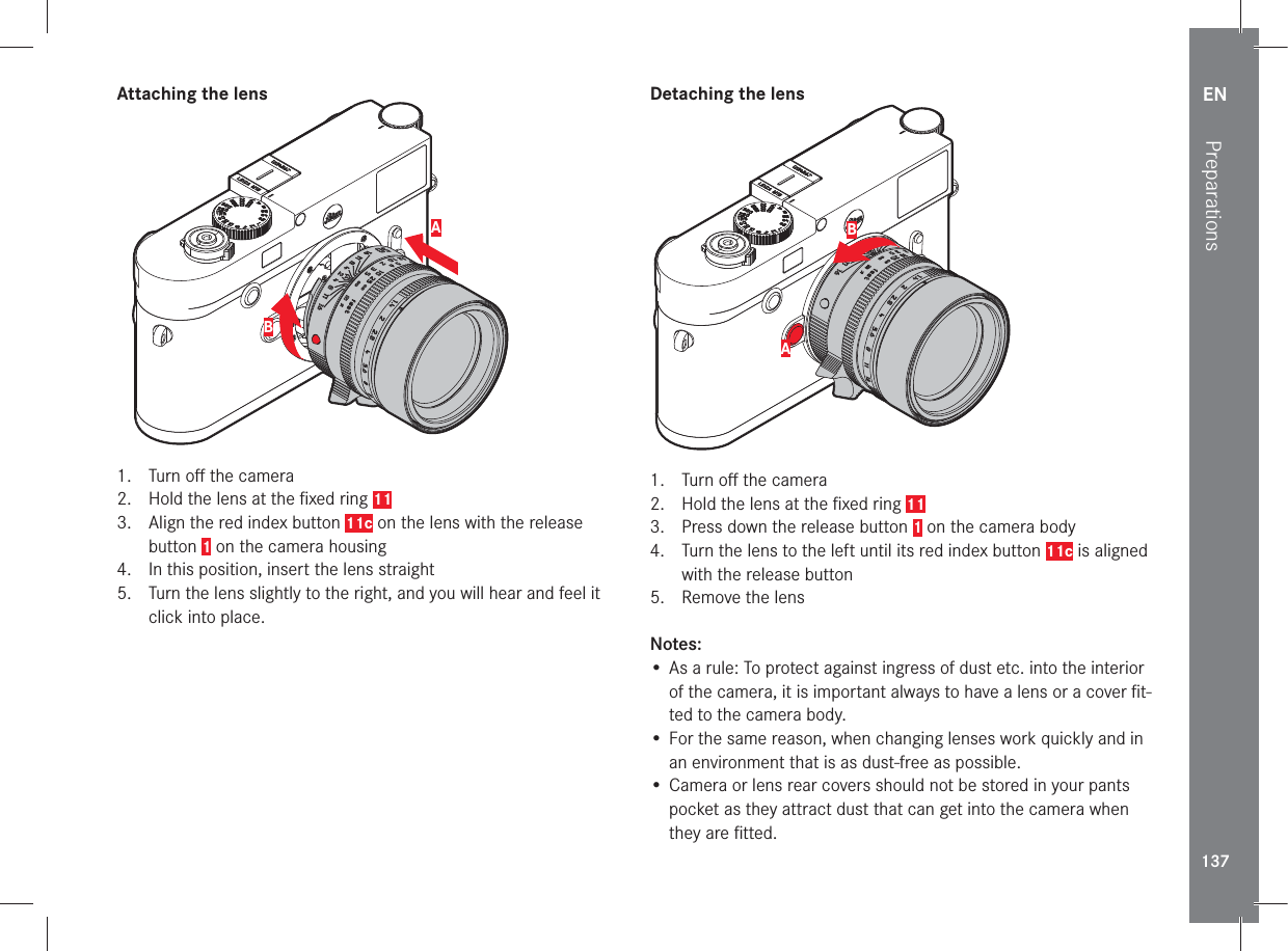 EN137Preparations Attaching the lensAB1.  Turn oﬀ  the camera2.   Hold the lens at the ﬁ xed ring 113.  Align the red index button 11c on the lens with the release button 1 on the camera housing 4.   In this position, insert the lens straight5.   Turn the lens slightly to the right, and you will hear and feel it click into place.Detaching the lensAB1.  Turn oﬀ  the camera2.   Hold the lens at the ﬁ xed ring 113.   Press down the release button 1 on the camera body4.   Turn the lens to the left until its red index button 11c is aligned with the release button5.   Remove the lensNotes:• As a rule: To protect against ingress of dust etc. into the interior of the camera, it is important always to have a lens or a cover ﬁ t-ted to the camera body.• For the same reason, when changing lenses work quickly and in an environment that is as dust-free as possible.• Camera or lens rear covers should not be stored in your pants pocket as they attract dust that can get into the camera when they are ﬁ tted. 