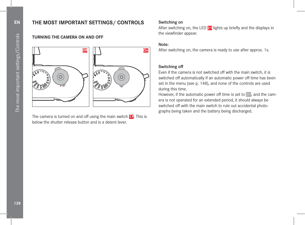 EN138The most important settings/Controls THE MOST IMPORTANT SETTINGS/ CONTROLS TURNING THE CAMERA ON AND OFF Oﬀ  OnThe camera is turned on and oﬀ  using the main switch 17. This is below the shutter release button and is a detent lever.Switching onAfter switching on, the LED 21 lights up brieﬂ y and the displays in the viewﬁ nder appear.Note:After switching on, the camera is ready to use after approx. 1s.Switching oﬀ Even if the camera is not switched oﬀ  with the main switch, it is switched oﬀ  automatically if an automatic power oﬀ  time has been set in the menu (see p. 148), and none of the controls are used during this time.However, if the automatic power oﬀ  time is set to Off, and the cam-era is not operated for an extended period, it should always be switched oﬀ  with the main switch to rule out accidental photo-graphs being taken and the battery being discharged.