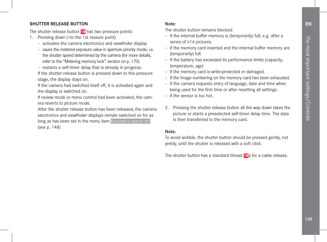 EN139The most important settings/ControlsSHUTTER RELEASE BUTTONThe shutter release button 18 has two pressure points:1.  Pressing down (=to the 1st ressure point) – activates the camera electronics and viewﬁnder display – saves the metered exposure value in aperture priority mode, i.e. the shutter speed determined by the camera (for more details, refer to the “Metering memory lock” section on p. 170) –  restarts a self-timer delay that is already in progress.If the shutter release button is pressed down to this pressure stage, the display stays on.If the camera had switched itself oﬀ, it is activated again and the display is switched on.If review mode or menu control had been activated, the cam-era reverts to picture mode.After the shutter release button has been released, the camera electronics and viewﬁnder displays remain switched on for as long as has been set in the menu item Automatic power off (see p. 148) Note:The shutter button remains blocked – if the internal buﬀer memory is (temporarily) full, e.g. after a series of ≥16 pictures. – if the memory card inserted and the internal buﬀer memory are (temporarily) full. –  if the battery has exceeded its performance limits (capacity, temperature, age) – if the memory card is write-protected or damaged. – if the Image numbering on the memory card has been exhausted. – if the camera requests entry of language, date and time when being used for the ﬁrst time or after resetting all settings. – if the sensor is too hot. 2.  Pressing the shutter release button all the way down takes the picture or starts a preselected self-timer delay time. The data is then transferred to the memory card.Note:To avoid wobble, the shutter button should be pressed gently, not jerkily, until the shutter is released with a soft click.The shutter button has a standard thread 18a for a cable release.