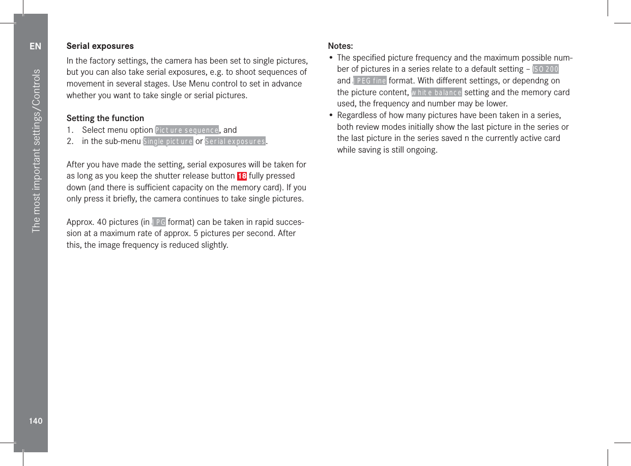 EN140The most important settings/ControlsSerial exposuresIn the factory settings, the camera has been set to single pictures, but you can also take serial exposures, e.g. to shoot sequences of movement in several stages. Use Menu control to set in advance whether you want to take single or serial pictures.Setting the function1.  Select menu option Picture sequence, and2.  in the sub-menu Single picture or Serial exposures.After you have made the setting, serial exposures will be taken for as long as you keep the shutter release button 18 fully pressed down (and there is suﬃcient capacity on the memory card). If you only press it brieﬂy, the camera continues to take single pictures.Approx. 40 pictures (in JPG format) can be taken in rapid succes-sion at a maximum rate of approx. 5 pictures per second. After this, the image frequency is reduced slightly.Notes:• The speciﬁed picture frequency and the maximum possible num-ber of pictures in a series relate to a default setting – ISO 200 and JPEG fine format. With diﬀerent settings, or dependng on the picture content, white balance setting and the memory card used, the frequency and number may be lower.• Regardless of how many pictures have been taken in a series, both review modes initially show the last picture in the series or the last picture in the series saved n the currently active card while saving is still ongoing.