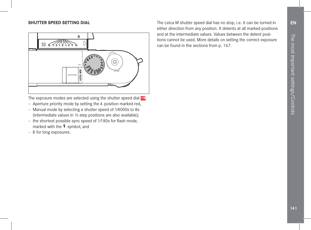 EN141The most important settings/ControlsSHUTTER SPEED SETTING DIALThe exposure modes are selected using the shutter speed dial 19, – Aperture priority mode by setting the A position marked red, – Manual mode by selecting a shutter speed of 1⁄4000s to 8s (intermediate values in ½ step positions are also available); – the shortest possible sync speed of 1⁄180s for ﬂash mode, marked with the   symbol, and  – B for long exposures.The Leica M shutter speed dial has no stop, i.e. it can be turned in either direction from any position. It detents at all marked positions and at the intermediate values. Values between the detent posi-tions cannot be used. More details on setting the correct exposure can be found in the sections from p. 167.