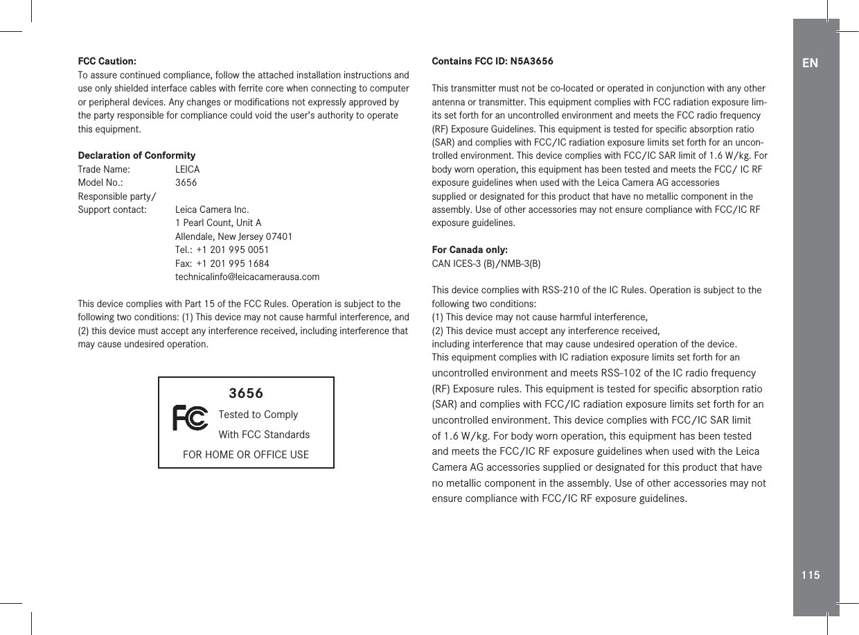 EN115FCC Caution:To assure continued compliance, follow the attached installation instructions and use only shielded interface cables with ferrite core when connecting to computer or peripheral devices. Any changes or modiﬁcations not expressly approved by the party responsible for compliance could void the user’s authority to operate this equipment.Declaration of ConformityTrade Name:  LEICAModel No.:  3656Responsible party/ Support contact:   Leica Camera Inc.  1 Pearl Count, Unit A  Allendale, New Jersey 07401  Tel.:  +1 201 995 0051  Fax:  +1 201 995 1684 technicalinfo@leicacamerausa.comThis device complies with Part 15 of the FCC Rules. Operation is subject to the following two conditions: (1) This device may not cause harmful interference, and (2) this device must accept any interference received, including interference that may cause undesired operation.3656 Tested to Comply  With FCC StandardsFOR HOME OR OFFICE USEContains FCC ID: N5A3656This transmitter must not be co-located or operated in conjunction with any other antenna or transmitter. This equipment complies with FCC radiation exposure lim-its set forth for an uncontrolled environment and meets the FCC radio frequency (RF) Exposure Guidelines. This equipment is tested for speciﬁc absorption ratio (SAR) and complies with FCC/IC radiation exposure limits set forth for an uncon-trolled environment. This device complies with FCC/IC SAR limit of 1.6 W/kg. For body worn operation, this equipment has been tested and meets the FCC/ IC RF exposure guidelines when used with the Leica Camera AG accessories supplied or designated for this product that have no metallic component in the assembly. Use of other accessories may not ensure compliance with FCC/IC RF exposure guidelines.For Canada only:CAN ICES-3 (B)/NMB-3(B)This device complies with RSS-210 of the IC Rules. Operation is subject to the following two conditions:(1) This device may not cause harmful interference,(2) This device must accept any interference received,including interference that may cause undesired operation of the device.This equipment complies with IC radiation exposure limits set forth for an uncontrolled environment and meets RSS-102 of the IC radio frequency (RF) Exposure rules. This equipment is tested for speciﬁc absorption ratio (SAR) and complies with FCC/IC radiation exposure limits set forth for an uncontrolled environment. This device complies with FCC/IC SAR limit of 1.6 W/kg. For body worn operation, this equipment has been tested and meets the FCC/IC RF exposure guidelines when used with the Leica Camera AG accessories supplied or designated for this product that have no metallic component in the assembly. Use of other accessories may not ensure compliance with FCC/IC RF exposure guidelines.