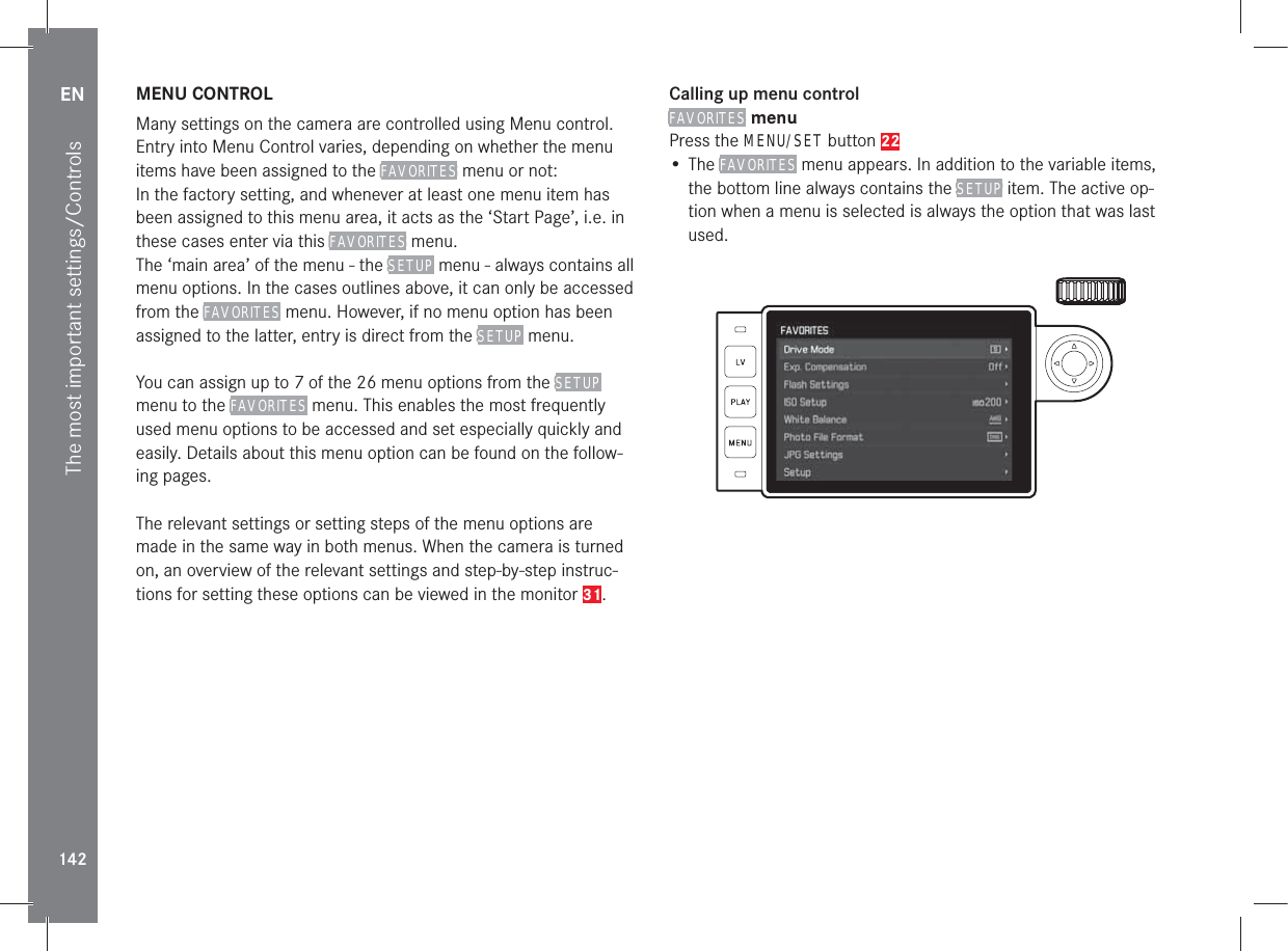 EN142The most important settings/ControlsMENU CONTROLMany settings on the camera are controlled using Menu control.Entry into Menu Control varies, depending on whether the menu items have been assigned to the FAVORITES menu or not:In the factory setting, and whenever at least one menu item has been assigned to this menu area, it acts as the ‘Start Page’, i.e. in these cases enter via this FAVORITES menu.The ‘main area’ of the menu - the SETUP menu - always contains all menu options. In the cases outlines above, it can only be accessed from the FAVORITES menu. However, if no menu option has been assigned to the latter, entry is direct from the SETUP menu.You can assign up to 7 of the 26 menu options from the SETUP menu to the FAVORITES menu. This enables the most frequently used menu options to be accessed and set especially quickly and easily. Details about this menu option can be found on the follow-ing pages.The relevant settings or setting steps of the menu options are made in the same way in both menus. When the camera is turned on, an overview of the relevant settings and step-by-step instruc-tions for setting these options can be viewed in the monitor 31.Calling up menu controlFAVORITES menuPress the MENU/SET button 22• The FAVORITES menu appears. In addition to the variable items, the bottom line always contains the SETUP item. The active op-tion when a menu is selected is always the option that was last used.