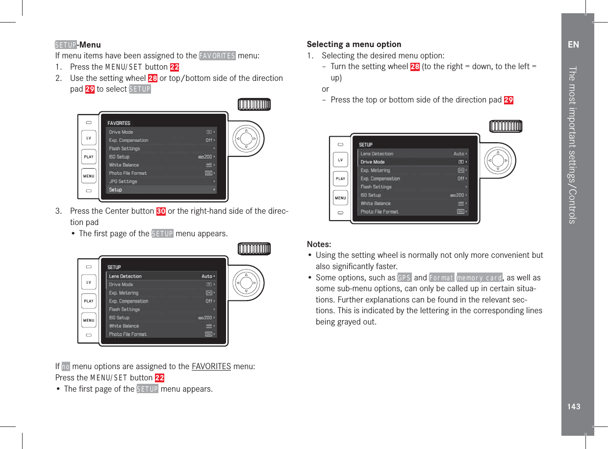 EN143The most important settings/ControlsSETUP-MenuIf menu items have been assigned to the FAVORITES menu:1. Press the MENU/SET button 222.  Use the setting wheel 28 or top/bottom side of the direction pad 29 to select SETUP3.  Press the Center button 30 or the right-hand side of the direc-tion pad• The ﬁrst page of the SETUP menu appears.If no menu options are assigned to the FAVORITES menu:Press the MENU/SET button 22• The ﬁrst page of the SETUP menu appears.Selecting a menu option1.  Selecting the desired menu option: – Turn the setting wheel 28 (to the right = down, to the left = up)or – Press the top or bottom side of the direction pad 29Notes:• Using the setting wheel is normally not only more convenient but also signiﬁcantly faster.• Some options, such as GPS  and Format memory card, as well as some sub-menu options, can only be called up in certain situa-tions. Further explanations can be found in the relevant sec-tions. This is indicated by the lettering in the corresponding lines being grayed out.