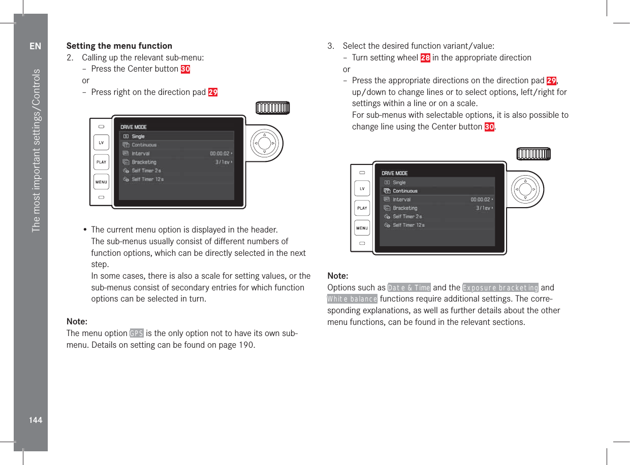 EN144The most important settings/ControlsSetting the menu function2.  Calling up the relevant sub-menu: – Press the Center button 30or – Press right on the direction pad 29• The current menu option is displayed in the header.The sub-menus usually consist of diﬀerent numbers of function options, which can be directly selected in the next step. In some cases, there is also a scale for setting values, or the sub-menus consist of secondary entries for which function options can be selected in turn.Note:The menu option GPS is the only option not to have its own sub-menu. Details on setting can be found on page 190.3.  Select the desired function variant/value: – Turn setting wheel 28 in the appropriate directionor – Press the appropriate directions on the direction pad 29,up/down to change lines or to select options, left/right for settings within a line or on a scale.For sub-menus with selectable options, it is also possible to change line using the Center button 30.Note:Options such as Date &amp; Time and the Exposure bracketing and White balance functions require additional settings. The corre-sponding explanations, as well as further details about the other menu functions, can be found in the relevant sections.