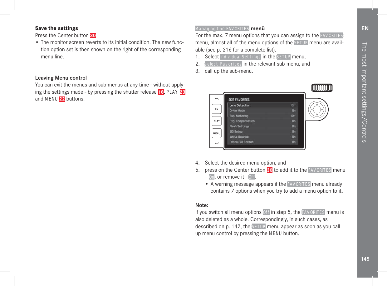 EN145The most important settings/ControlsSave the settingsPress the Center button 30• The monitor screen reverts to its initial condition. The new func-tion option set is then shown on the right of the corresponding menu line.Leaving Menu controlYou can exit the menus and sub-menus at any time - without apply-ing the settings made - by pressing the shutter release 18, PLAY 23 and MENU 22 buttons. Managing the FAVORITES menüFor the max. 7 menu options that you can assign to the FAVORITES menu, almost all of the menu options of the SETUP menu are avail-able (see p. 216 for a complete list).1. Select Individual Settings in the SETUP menu, 2.  select Favorites in the relevant sub-menu, and3.  call up the sub-menu.           4.  Select the desired menu option, and5.  press on the Center button 30 to add it to the FAVORITES menu – On, or remove it - Off.• A warning message appears if the FAVORITES menu already contains 7 options when you try to add a menu option to it.Note:If you switch all menu options Off in step 5, the FAVORITES menu is also deleted as a whole. Correspondingly, in such cases, as described on p. 142, the SETUP menu appear as soon as you call up menu control by pressing the MENU button.