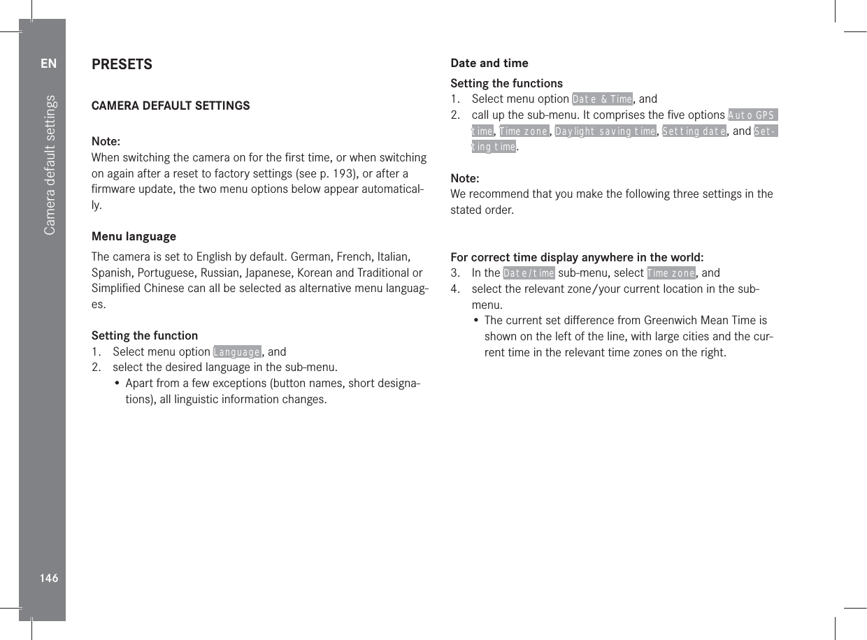 EN146Camera default settingsPRESETSCAMERA DEFAULT SETTINGSNote:When switching the camera on for the ﬁrst time, or when switching on again after a reset to factory settings (see p. 193), or after a ﬁrmware update, the two menu options below appear automatical-ly.Menu languageThe camera is set to English by default. German, French, Italian, Spanish, Portuguese, Russian, Japanese, Korean and Traditional or Simpliﬁed Chinese can all be selected as alternative menu languag-es.Setting the function1.  Select menu option Language , and2.  select the desired language in the sub-menu.• Apart from a few exceptions (button names, short designa-tions), all linguistic information changes.Date and timeSetting the functions1.  Select menu option Date  &amp; Time, and 2.  call up the sub-menu. It comprises the ﬁve options Auto GPS time, Time zone , Daylight saving time, Setting date, and Set-ting time.Note:We recommend that you make the following three settings in the stated order.For correct time display anywhere in the world:3. In the Date /time sub-menu, select Time zone, and4.  select the relevant zone/your current location in the sub-menu.• The current set diﬀerence from Greenwich Mean Time is shown on the left of the line, with large cities and the cur-rent time in the relevant time zones on the right.