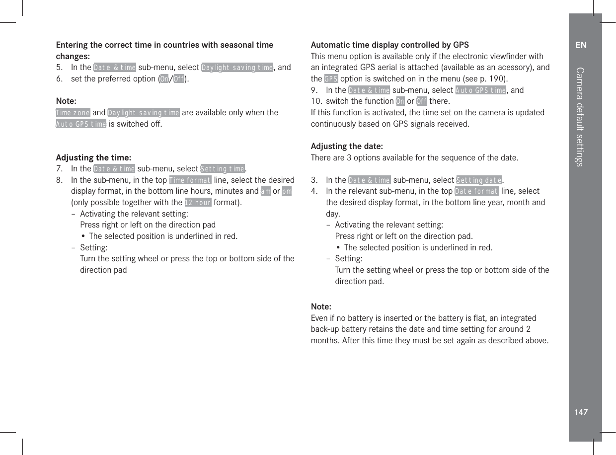 EN147Camera default settingsEntering the correct time in countries with seasonal time changes:5. In the Date  &amp; time sub-menu, select Daylight saving time, and6.  set the preferred option (On/Off).Note:Time zone and Daylight saving time are available only when the Auto GPS time is switched oﬀ.Adjusting the time:7. In the Date &amp; time sub-menu, select Setting time.8.  In the sub-menu, in the top Time format line, select the desired display format, in the bottom line hours, minutes and am or pm (only possible together with the 12 hour format). – Activating the relevant setting:Press right or left on the direction pad• The selected position is underlined in red. – Setting:Turn the setting wheel or press the top or bottom side of the direction padAutomatic time display controlled by GPSThis menu option is available only if the electronic viewﬁnder with an integrated GPS aerial is attached (available as an acessory), and the GPS option is switched on in the menu (see p. 190).9. In the Date &amp; time sub-menu, select Auto GPS time, and10.  switch the function On or Off there.If this function is activated, the time set on the camera is updated continuously based on GPS signals received.Adjusting the date:There are 3 options available for the sequence of the date.3.  In the Date &amp; time  sub-menu, select Setting date.4.  In the relevant sub-menu, in the top Date format line, select the desired display format, in the bottom line year, month and day. – Activating the relevant setting:Press right or left on the direction pad.• The selected position is underlined in red. – Setting:Turn the setting wheel or press the top or bottom side of the direction pad.Note:Even if no battery is inserted or the battery is ﬂat, an integrated back-up battery retains the date and time setting for around 2 months. After this time they must be set again as described above.