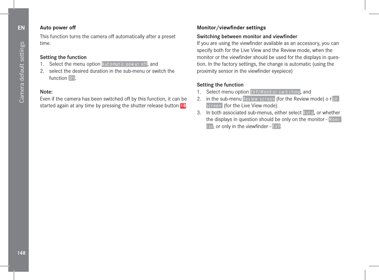 EN148Camera default settingsAuto power oﬀThis function turns the camera oﬀ automatically after a preset time.Setting the function1.  Select the menu option Automatic power off, and2.  select the desired duration in the sub-menu or switch the function Off.Note:Even if the camera has been switched oﬀ by this function, it can be started again at any time by pressing the shutter release button 18.Monitor/viewﬁnder settingsSwitching between monitor and viewﬁnderIf you are using the viewﬁnder available as an accessory, you can specify both for the Live View and the Review mode, when the monitor or the viewﬁnder should be used for the displays in ques-tion. In the factory settings, the change is automatic (using the proximity sensor in the viewﬁnder eyepiece)Setting the function1.  Select menu option EVF/Monitor switching, and2.  in the sub-menu Review screen (for the Review mode) o r LV screen  (for the Live View mode).3.  In both associated sub-menus, either select Auto, or whether the displays in question should be only on the monitor - Moni-tor, or only in the viewﬁnder - EVF.