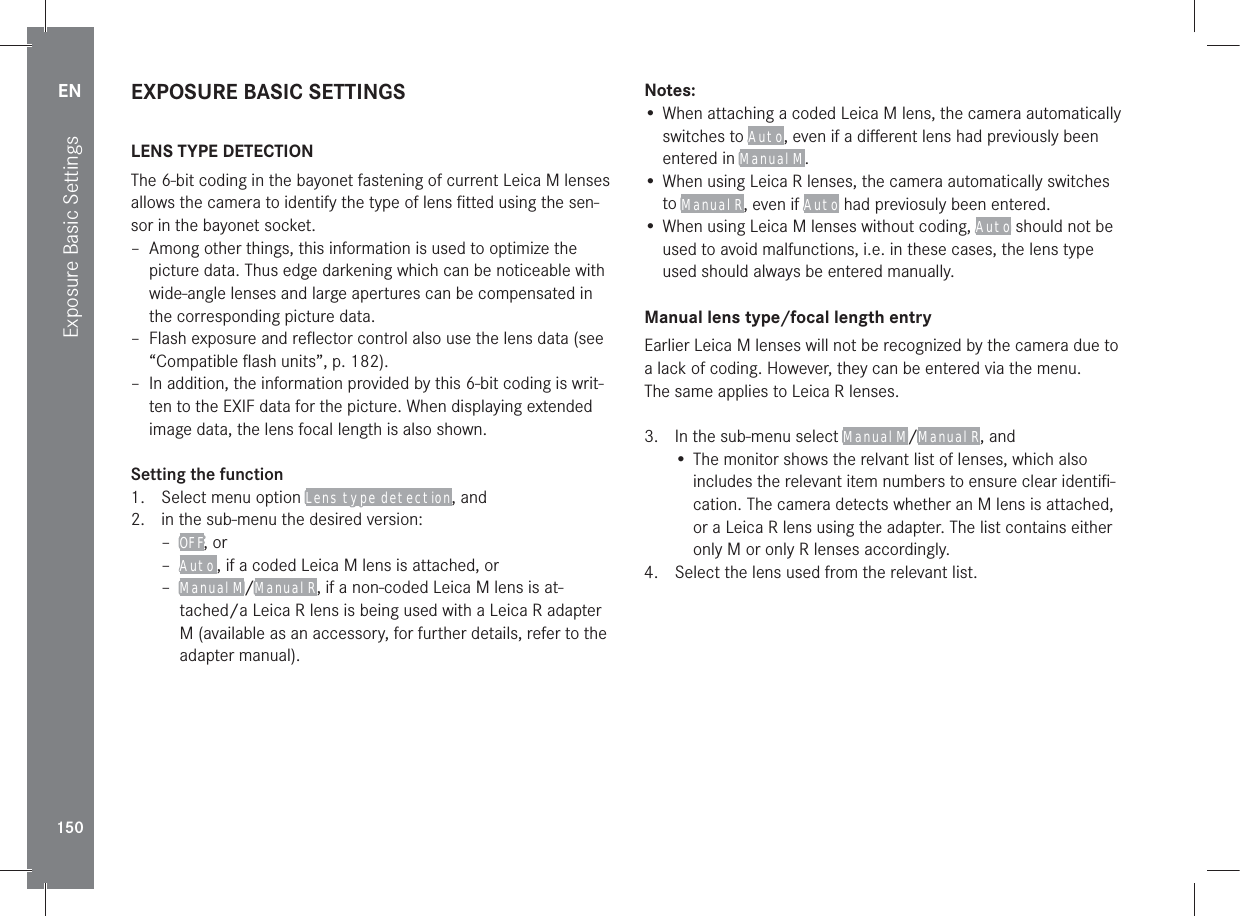 EN150Exposure Basic SettingsEXPOSURE BASIC SETTINGSLENS TYPE DETECTIONThe 6-bit coding in the bayonet fastening of current Leica M lenses allows the camera to identify the type of lens ﬁtted using the sen-sor in the bayonet socket. – Among other things, this information is used to optimize the picture data. Thus edge darkening which can be noticeable with wide-angle lenses and large apertures can be compensated in the corresponding picture data. – Flash exposure and reﬂector control also use the lens data (see “Compatible ﬂash units”, p. 182). – In addition, the information provided by this 6-bit coding is writ-ten to the EXIF data for the picture. When displaying extended image data, the lens focal length is also shown.Setting the function1.  Select menu option Lens type detection, and2.  in the sub-menu the desired version: – OFF, or – Auto , if a coded Leica M lens is attached, or – Manual M/Manual R, if a non-coded Leica M lens is at-tached/a Leica R lens is being used with a Leica R adapter M (available as an accessory, for further details, refer to the adapter manual).Notes:• When attaching a coded Leica M lens, the camera automatically switches to Auto, even if a diﬀerent lens had previously been entered in Manual M.• When using Leica R lenses, the camera automatically switches to Manual R, even if Auto had previosuly been entered.• When using Leica M lenses without coding, Auto should not be used to avoid malfunctions, i.e. in these cases, the lens type used should always be entered manually.Manual lens type/focal length entryEarlier Leica M lenses will not be recognized by the camera due to a lack of coding. However, they can be entered via the menu.The same applies to Leica R lenses.3.  In the sub-menu select Manual M/Manual R, and• The monitor shows the relvant list of lenses, which also includes the relevant item numbers to ensure clear identiﬁ-cation. The camera detects whether an M lens is attached, or a Leica R lens using the adapter. The list contains either only M or only R lenses accordingly.4.  Select the lens used from the relevant list.