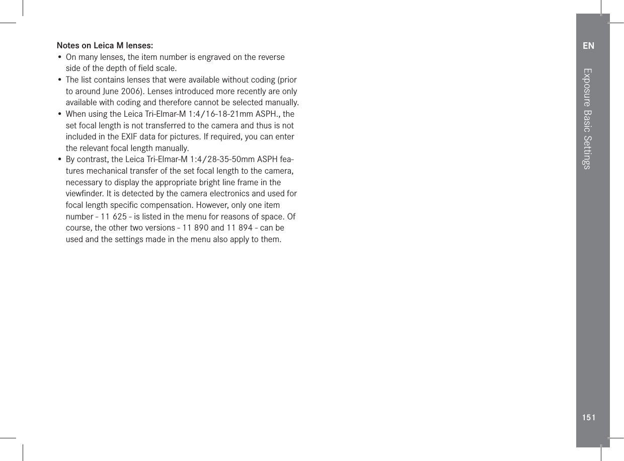 EN151Exposure Basic SettingsNotes on Leica M lenses:• On many lenses, the item number is engraved on the reverse side of the depth of ﬁeld scale.• The list contains lenses that were available without coding (prior to around June 2006). Lenses introduced more recently are only available with coding and therefore cannot be selected manually.• When using the Leica Tri-Elmar-M 1:4/16-18-21mm ASPH., the set focal length is not transferred to the camera and thus is not included in the EXIF data for pictures. If required, you can enter the relevant focal length manually.• By contrast, the Leica Tri-Elmar-M 1:4/28-35-50mm ASPH fea-tures mechanical transfer of the set focal length to the camera, necessary to display the appropriate bright line frame in the viewﬁnder. It is detected by the camera electronics and used for focal length speciﬁc compensation. However, only one item number - 11 625 - is listed in the menu for reasons of space. Of course, the other two versions - 11 890 and 11 894 - can be used and the settings made in the menu also apply to them. 