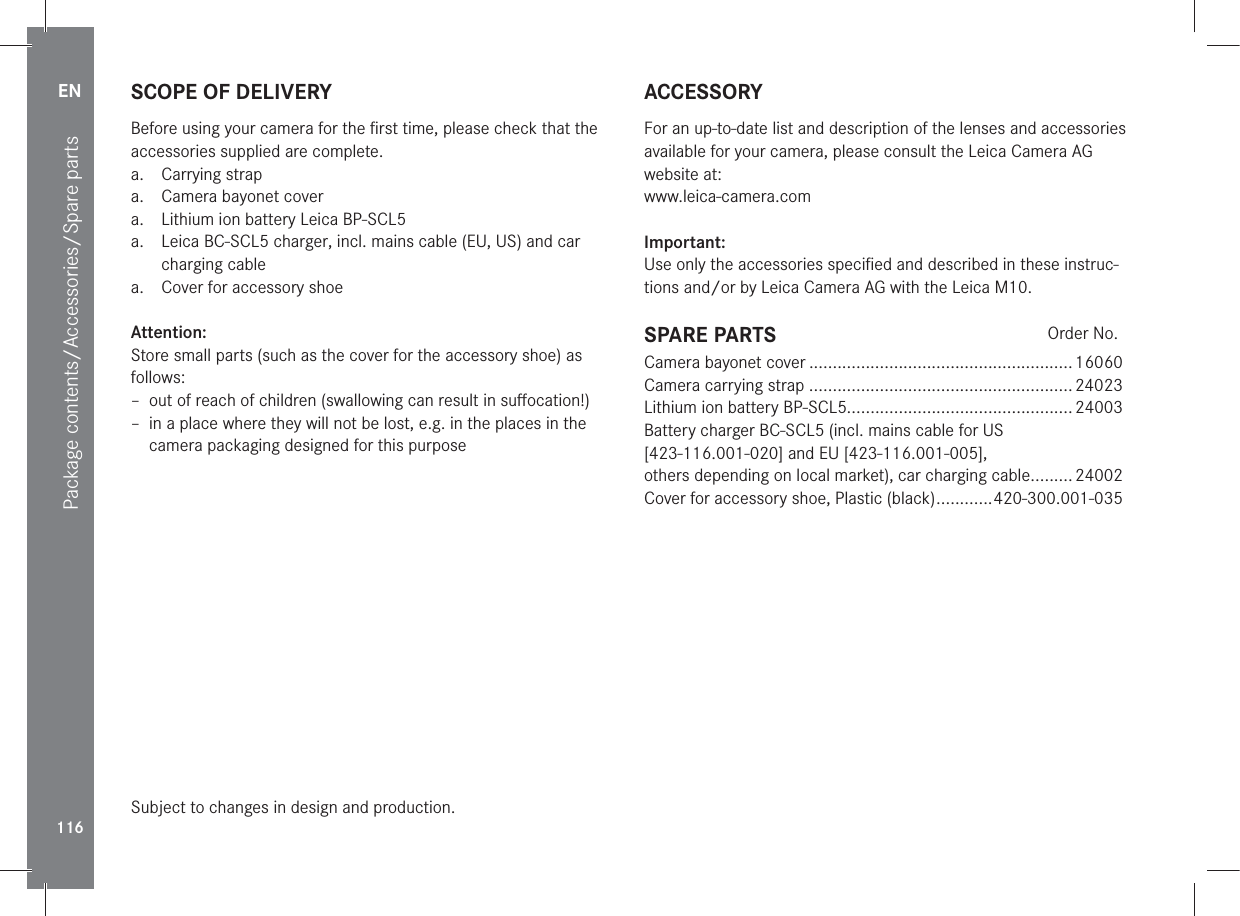 EN116Package contents/Accessories/Spare partsSCOPE OF DELIVERYBefore using your camera for the ﬁrst time, please check that the accessories supplied are complete.a. Carrying strapa.  Camera bayonet covera.  Lithium ion battery Leica BP-SCL5a.  Leica BC-SCL5 charger, incl. mains cable (EU, US) and car charging cablea.  Cover for accessory shoeAttention:Store small parts (such as the cover for the accessory shoe) as follows: – out of reach of children (swallowing can result in suﬀocation!) – in a place where they will not be lost, e.g. in the places in the camera packaging designed for this purposeSubject to changes in design and production.ACCESSORYFor an up-to-date list and description of the lenses and accessories available for your camera, please consult the Leica Camera AG website at:www.leica-camera.comImportant:Use only the accessories speciﬁed and described in these instruc-tions and/or by Leica Camera AG with the Leica M10.SPARE PARTS Order No.Camera bayonet cover ........................................................ 16060Camera carrying strap ........................................................ 24023Lithium ion battery BP-SCL5................................................24003Battery charger BC-SCL5 (incl. mains cable for US [423-116.001-020] and EU [423-116.001-005],  others depending on local market), car charging cable ......... 24002Cover for accessory shoe, Plastic (black) ............420-300.001-035