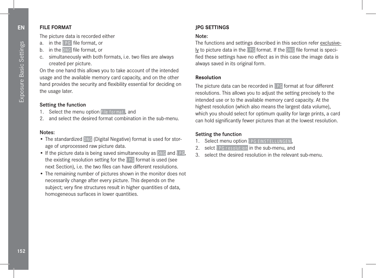 EN152Exposure Basic SettingsFILE FORMATThe picture data is recorded eithera. in the JPG  ﬁle format, orb. in the DNG  ﬁle format, orc.  simultaneously with both formats, i.e. two ﬁles are always created per picture. On the one hand this allows you to take account of the intended usage and the available memory card capacity, and on the other hand provides the security and ﬂexibility essential for deciding on the usage later.Setting the function1.  Select the menu option File format , and2.  and select the desired format combination in the sub-menu.Notes:• The standardized DNG (Digital Negative) format is used for stor-age of unprocessed raw picture data.• If the picture data is being saved simultaneoulsy as DNG and JPG, the existing resolution setting for the JPG format is used (see next Section), i.e. the two ﬁles can have diﬀerent resolutions.• The remaining number of pictures shown in the monitor does not necessarily change after every picture. This depends on the subject; very ﬁne structures result in higher quantities of data, homogeneous surfaces in lower quantities.JPG SETTINGSNote:The functions and settings described in this section refer exclusive-ly to picture data in the JPG format. If the DNG ﬁle format is speci-ﬁed these settings have no eﬀect as in this case the image data is always saved in its original form.ResolutionThe picture data can be recorded in JPG format at four diﬀerent resolutions. This allows you to adjust the setting precisely to the intended use or to the available memory card capacity. At the highest resolution (which also means the largest data volume), which you should select for optimum quality for large prints, a card can hold signiﬁcantly fewer pictures than at the lowest resolution.Setting the function1.  Select menu option JPG EINSTELLUNGEN ,2. selct JPG resolution in the sub-menu, and3.  select the desired resolution in the relevant sub-menu.