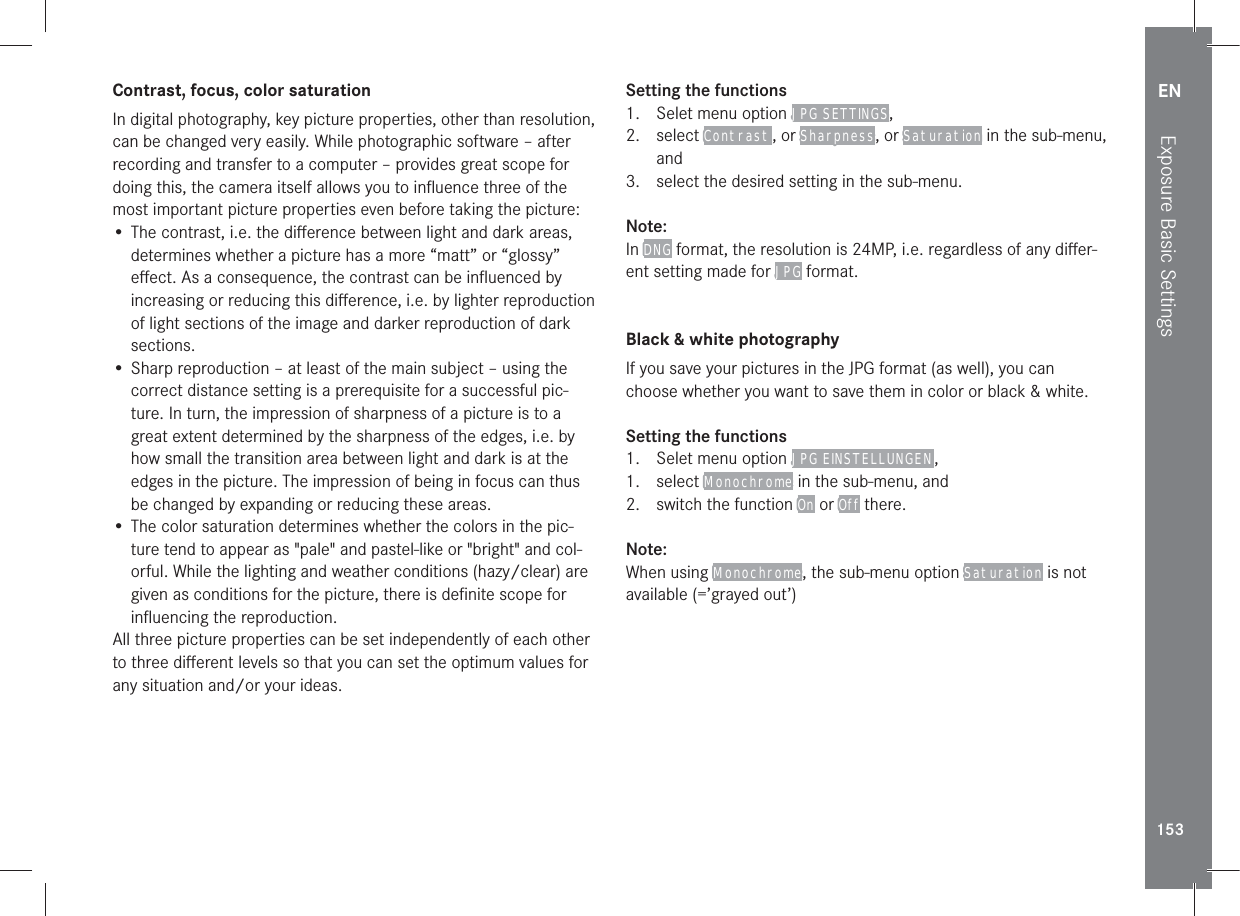 EN153Exposure Basic SettingsContrast, focus, color saturationIn digital photography, key picture properties, other than resolution, can be changed very easily. While photographic software – after recording and transfer to a computer – provides great scope for doing this, the camera itself allows you to inﬂuence three of the most important picture properties even before taking the picture:• The contrast, i.e. the diﬀerence between light and dark areas, determines whether a picture has a more “matt” or “glossy” eﬀect. As a consequence, the contrast can be inﬂuenced by increasing or reducing this diﬀerence, i.e. by lighter reproduction of light sections of the image and darker reproduction of dark sections.• Sharp reproduction – at least of the main subject – using the correct distance setting is a prerequisite for a successful pic-ture. In turn, the impression of sharpness of a picture is to a great extent determined by the sharpness of the edges, i.e. by how small the transition area between light and dark is at the edges in the picture. The impression of being in focus can thus be changed by expanding or reducing these areas.• The color saturation determines whether the colors in the pic-ture tend to appear as &quot;pale&quot; and pastel-like or &quot;bright&quot; and col-orful. While the lighting and weather conditions (hazy/clear) are given as conditions for the picture, there is deﬁnite scope for inﬂuencing the reproduction.All three picture properties can be set independently of each other to three diﬀerent levels so that you can set the optimum values for any situation and/or your ideas.Setting the functions1.  Selet menu option JPG SETTINGS,2. select Contrast , or Sharpness, or Saturation in the sub-menu, and3.  select the desired setting in the sub-menu.Note:In DNG format, the resolution is 24MP, i.e. regardless of any diﬀer-ent setting made for JPG format.Black &amp; white photographyIf you save your pictures in the JPG format (as well), you can choose whether you want to save them in color or black &amp; white.Setting the functions1.  Selet menu option JPG EINSTELLUNGEN , 1. select Monochrome in the sub-menu, and 2.  switch the function On or Off there.Note:When using Monochrome, the sub-menu option Saturation is not available (=’grayed out’)