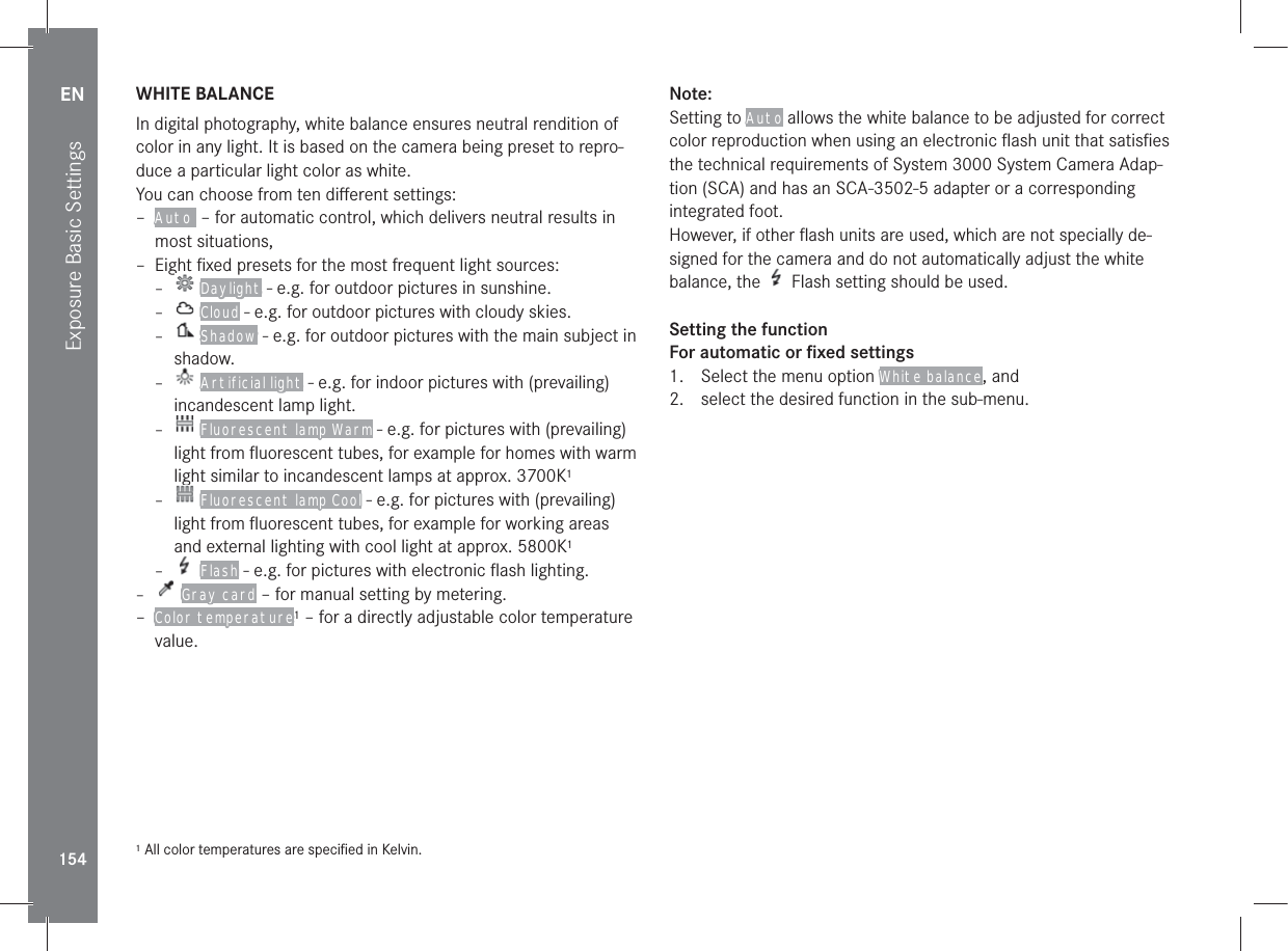 EN154Exposure Basic SettingsWHITE BALANCEIn digital photography, white balance ensures neutral rendition of color in any light. It is based on the camera being preset to repro-duce a particular light color as white.You can choose from ten diﬀerent settings: – Auto  – for automatic control, which delivers neutral results in most situations, – Eight ﬁxed presets for the most frequent light sources: – Daylight - e.g. for outdoor pictures in sunshine. – Cloud - e.g. for outdoor pictures with cloudy skies. – Shadow - e.g. for outdoor pictures with the main subject in shadow.  – Artificial light - e.g. for indoor pictures with (prevailing) incandescent lamp light. – Fluorescent lamp Warm - e.g. for pictures with (prevailing) light from ﬂuorescent tubes, for example for homes with warm light similar to incandescent lamps at approx. 3700K1 – Fluorescent lamp Cool - e.g. for pictures with (prevailing) light from ﬂuorescent tubes, for example for working areas and external lighting with cool light at approx. 5800K1 – Flash - e.g. for pictures with electronic ﬂash lighting. – Gray card – for manual setting by metering. – Color temperature1 – for a directly adjustable color temperature value.1 All color temperatures are speciﬁed in Kelvin.Note: Setting to Auto allows the white balance to be adjusted for correct color reproduction when using an electronic ﬂash unit that satisﬁes the technical requirements of System 3000 System Camera Adap-tion (SCA) and has an SCA-3502-5 adapter or a corresponding integrated foot.However, if other ﬂash units are used, which are not specially de-signed for the camera and do not automatically adjust the white balance, the   Flash setting should be used.Setting the functionFor automatic or ﬁxed settings1.  Select the menu option White balance, and2.  select the desired function in the sub-menu.