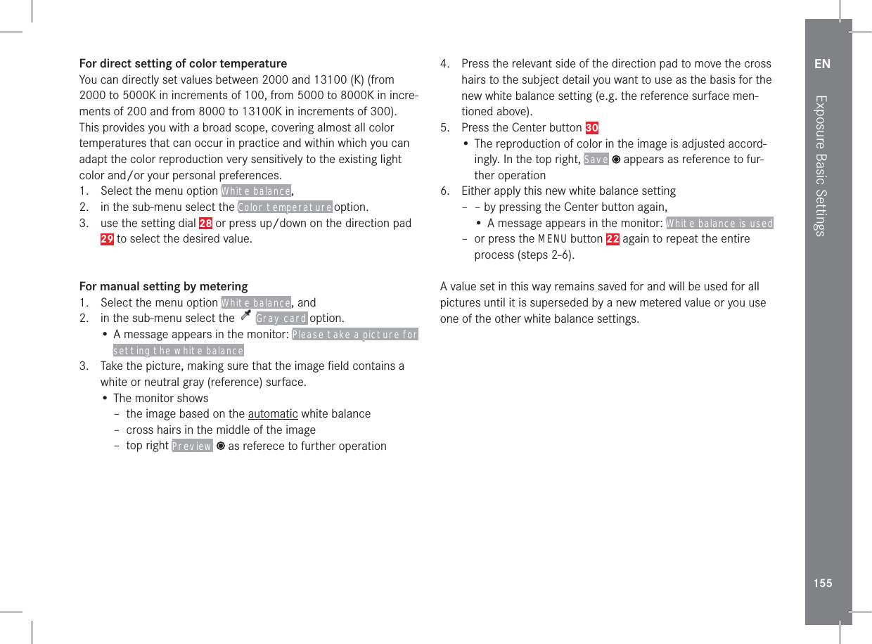 EN155Exposure Basic SettingsFor direct setting of color temperatureYou can directly set values between 2000 and 13100 (K) (from 2000 to 5000K in increments of 100, from 5000 to 8000K in incre-ments of 200 and from 8000 to 13100K in increments of 300). This provides you with a broad scope, covering almost all color temperatures that can occur in practice and within which you can adapt the color reproduction very sensitively to the existing light color and/or your personal preferences.1.  Select the menu option White balance, 2.  in the sub-menu select the Color temperature option.3.  use the setting dial 28 or press up/down on the direction pad 29 to select the desired value.For manual setting by metering1.  Select the menu option White balance, and2.  in the sub-menu select the   Gray card  option.•  A message appears in the monitor: Please take a picture for setting the white balance3.  Take the picture, making sure that the image ﬁeld contains a white or neutral gray (reference) surface.• The monitor shows –  the image based on the automatic white balance – cross hairs in the middle of the image – top right Preview  as referece to further operation4.   Press the relevant side of the direction pad to move the cross hairs to the subject detail you want to use as the basis for the new white balance setting (e.g. the reference surface men-tioned above).5.   Press the Center button 30•  The reproduction of color in the image is adjusted accord-ingly. In the top right, Save  appears as reference to fur-ther operation6.   Either apply this new white balance setting – – by pressing the Center button again,•  A message appears in the monitor: White balance is used –  or press the MENU button 22 again to repeat the entire process (steps 2-6).A value set in this way remains saved for and will be used for all pictures until it is superseded by a new metered value or you use one of the other white balance settings.