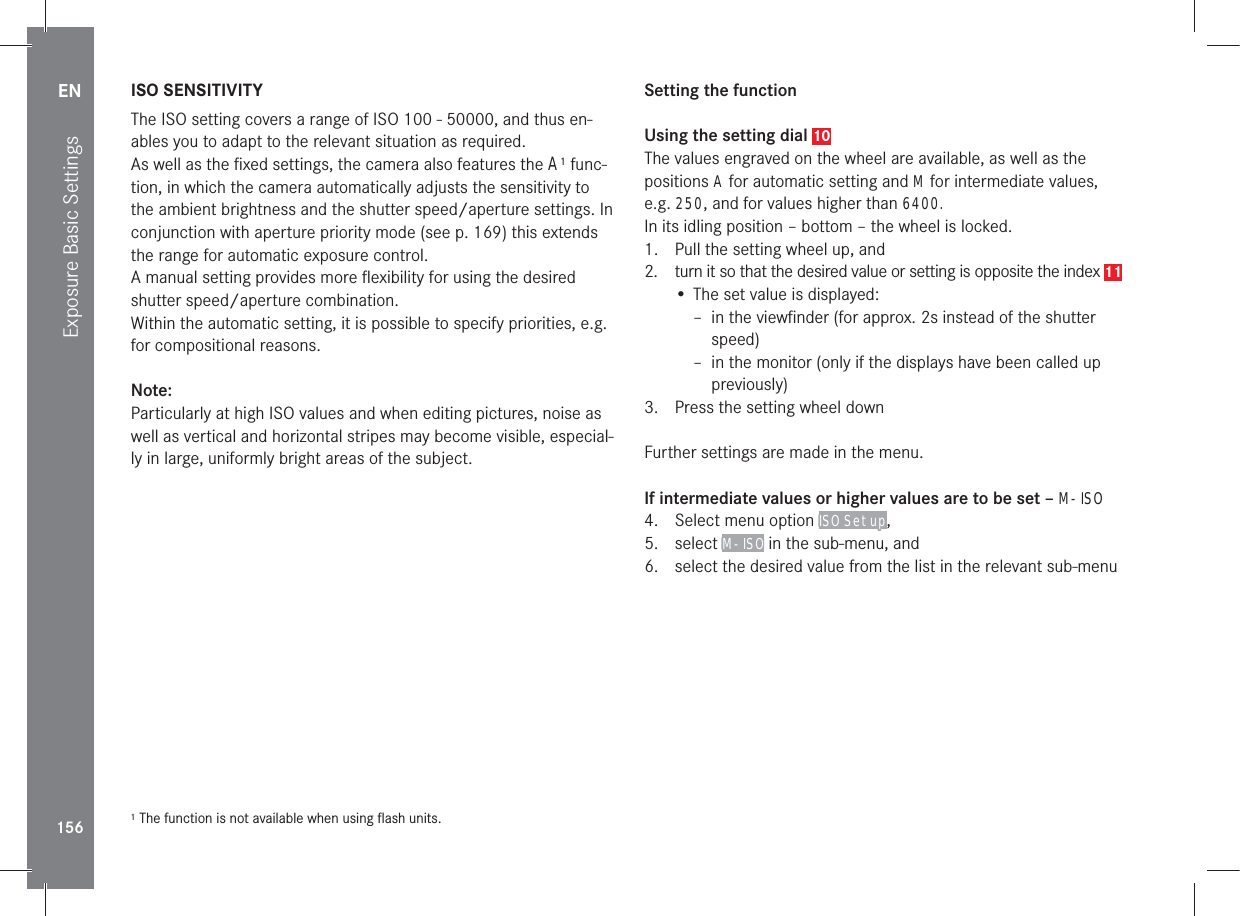 EN156Exposure Basic SettingsISO SENSITIVITYThe ISO setting covers a range of ISO 100 - 50000, and thus en-ables you to adapt to the relevant situation as required.As well as the ﬁxed settings, the camera also features the A1 func-tion, in which the camera automatically adjusts the sensitivity to the ambient brightness and the shutter speed/aperture settings. In conjunction with aperture priority mode (see p. 169) this extends the range for automatic exposure control.A manual setting provides more ﬂexibility for using the desired shutter speed/aperture combination.Within the automatic setting, it is possible to specify priorities, e.g. for compositional reasons.Note:Particularly at high ISO values and when editing pictures, noise as well as vertical and horizontal stripes may become visible, especial-ly in large, uniformly bright areas of the subject.1 The function is not available when using ﬂash units.Setting the functionUsing the setting dial 10The values engraved on the wheel are available, as well as the positions A for automatic setting and M for intermediate values, e.g. 250, and for values higher than 6400.In its idling position – bottom – the wheel is locked.1.  Pull the setting wheel up, and 2.  turn it so that the desired value or setting is opposite the index 11• The set value is displayed: – in the viewﬁnder (for approx. 2s instead of the shutter speed) – in the monitor (only if the displays have been called up previously)3.  Press the setting wheel downFurther settings are made in the menu.If intermediate values or higher values are to be set – M-ISO4.  Select menu option ISO Setup, 5. select M-ISO in the sub-menu, and6.  select the desired value from the list in the relevant sub-menu
