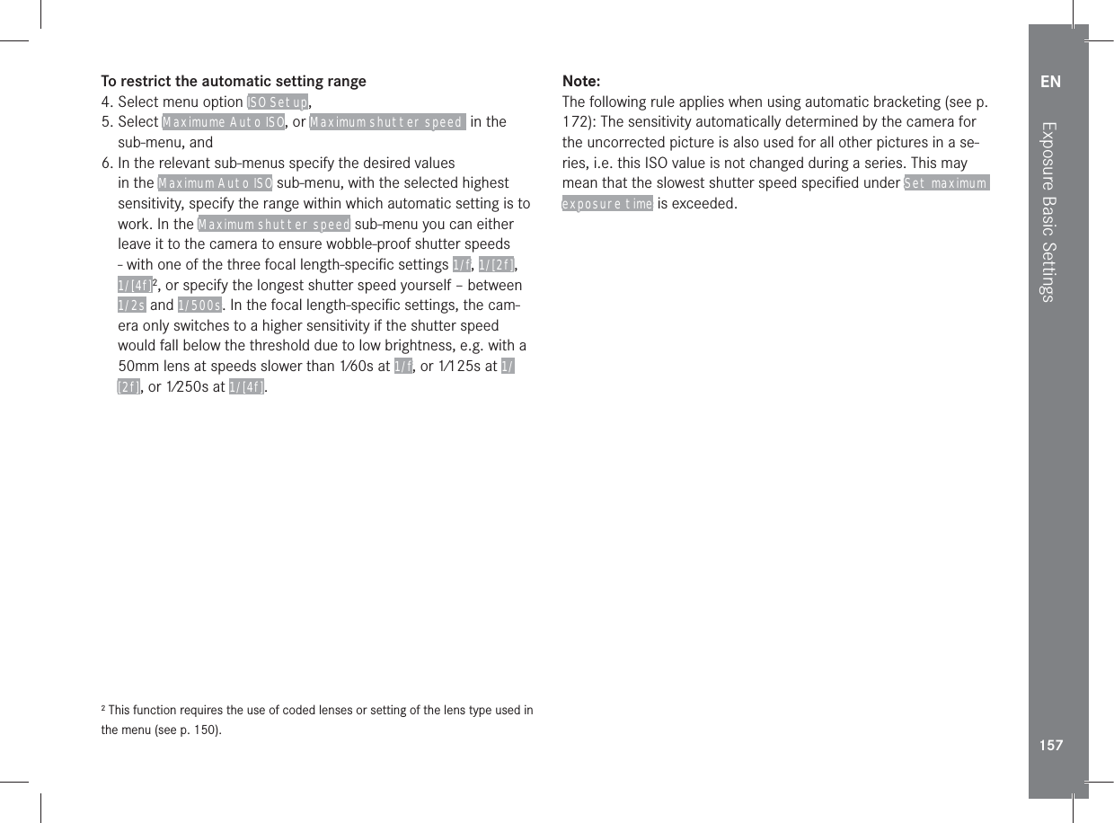 EN157Exposure Basic SettingsTo restrict the automatic setting range4. Select menu option ISO Setup, 5.  Select Maximume Auto ISO, or Maximum shutter speed  in the sub-menu, and6.  In the relevant sub-menus specify the desired values in the Maximum Auto ISO sub-menu, with the selected highest sensitivity, specify the range within which automatic setting is to work. In the Maximum shutter speed sub-menu you can either leave it to the camera to ensure wobble-proof shutter speeds - with one of the three focal length-speciﬁc settings 1/f, 1/[2f], 1/[4f]2, or specify the longest shutter speed yourself – between 1/2s and 1/500s. In the focal length-speciﬁc settings, the cam-era only switches to a higher sensitivity if the shutter speed would fall below the threshold due to low brightness, e.g. with a 50mm lens at speeds slower than 1⁄60s at 1/f, or 1⁄125s at 1/[2f], or 1⁄250s at 1/[4f].2 This function requires the use of coded lenses or setting of the lens type used in the menu (see p. 150).Note:The following rule applies when using automatic bracketing (see p. 172): The sensitivity automatically determined by the camera for the uncorrected picture is also used for all other pictures in a se-ries, i.e. this ISO value is not changed during a series. This may mean that the slowest shutter speed speciﬁed under Set maximum exposure time is exceeded.