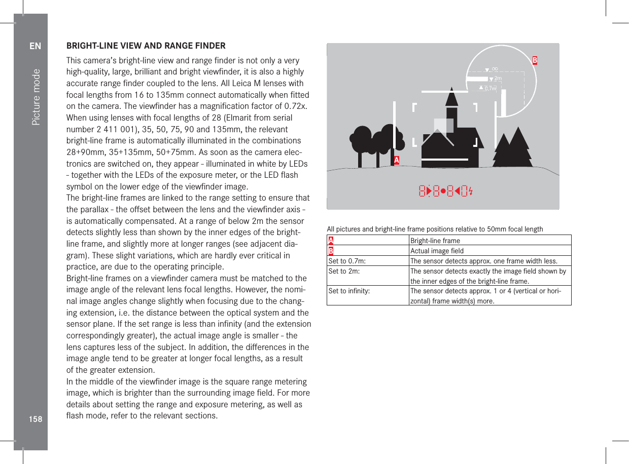 EN158Picture mode BRIGHT-LINE VIEW AND RANGE FINDERThis camera’s bright-line view and range ﬁ nder is not only a very high-quality, large, brilliant and bright viewﬁ nder, it is also a highly accurate range ﬁ nder coupled to the lens. All Leica M lenses with focal lengths from 16 to 135mm connect automatically when ﬁ tted on the camera. The viewﬁ nder has a magniﬁ cation factor of 0.72x.When using lenses with focal lengths of 28 (Elmarit from serial number 2 411 001), 35, 50, 75, 90 and 135mm, the relevant bright-line frame is automatically illuminated in the combinations 28+90mm, 35+135mm, 50+75mm. As soon as the camera elec-tronics are switched on, they appear - illuminated in white by LEDs - together with the LEDs of the exposure meter, or the LED ﬂ ash symbol on the lower edge of the viewﬁ nder image.The bright-line frames are linked to the range setting to ensure that the parallax - the oﬀ set between the lens and the viewﬁ nder axis - is automatically compensated. At a range of below 2m the sensor detects slightly less than shown by the inner edges of the bright-line frame, and slightly more at longer ranges (see adjacent dia-gram). These slight variations, which are hardly ever critical in practice, are due to the operating principle.Bright-line frames on a viewﬁ nder camera must be matched to the image angle of the relevant lens focal lengths. However, the nomi-nal image angles change slightly when focusing due to the chang-ing extension, i.e. the distance between the optical system and the sensor plane. If the set range is less than inﬁ nity (and the extension correspondingly greater), the actual image angle is smaller - the lens captures less of the subject. In addition, the diﬀ erences in the image angle tend to be greater at longer focal lengths, as a result of the greater extension. In the middle of the viewﬁ nder image is the square range metering image, which is brighter than the surrounding image ﬁ eld. For more details about setting the range and exposure metering, as well as ﬂ ash mode, refer to the relevant sections.22:45 PM  22.02.2012999-90008234/999912MP2.8F1/8000 12500ISO EV ABAll pictures and bright-line frame positions relative to 50mm focal lengthABright-line frameBActual image ﬁ eldSet to 0.7m: The sensor detects approx. one frame width less.Set to 2m: The sensor detects exactly the image ﬁ eld shown by the inner edges of the bright-line frame.Set to inﬁ nity: The sensor detects approx. 1 or 4 (vertical or hori-zontal) frame width(s) more.