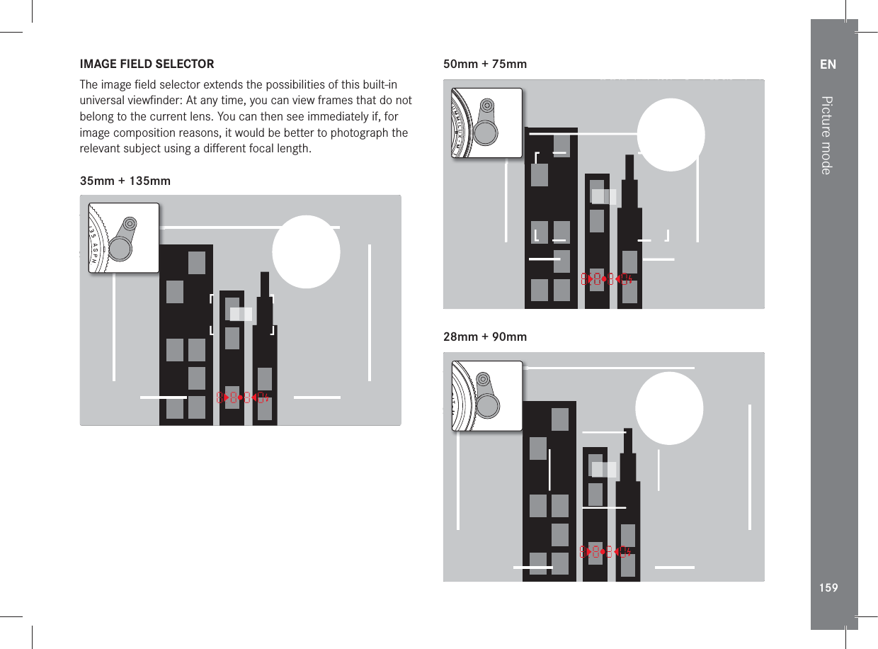 EN159Picture modeIMAGE FIELD SELECTORThe image ﬁ eld selector extends the possibilities of this built-in universal viewﬁ nder: At any time, you can view frames that do not belong to the current lens. You can then see immediately if, for image composition reasons, it would be better to photograph the relevant subject using a diﬀ erent focal length.35mm + 135mm22:45 PM  22.02.2012999-90008234/999912MP2.8F1/8000 12500ISO EV 50mm + 75mm22:45 PM  22.02.2012999-90008234/999912MP2.8F1/8000 12500ISO EV 28mm + 90mm22:45 PM  22.02.2012999-90008234/999912MP2.8F1/8000 12500ISO EV 