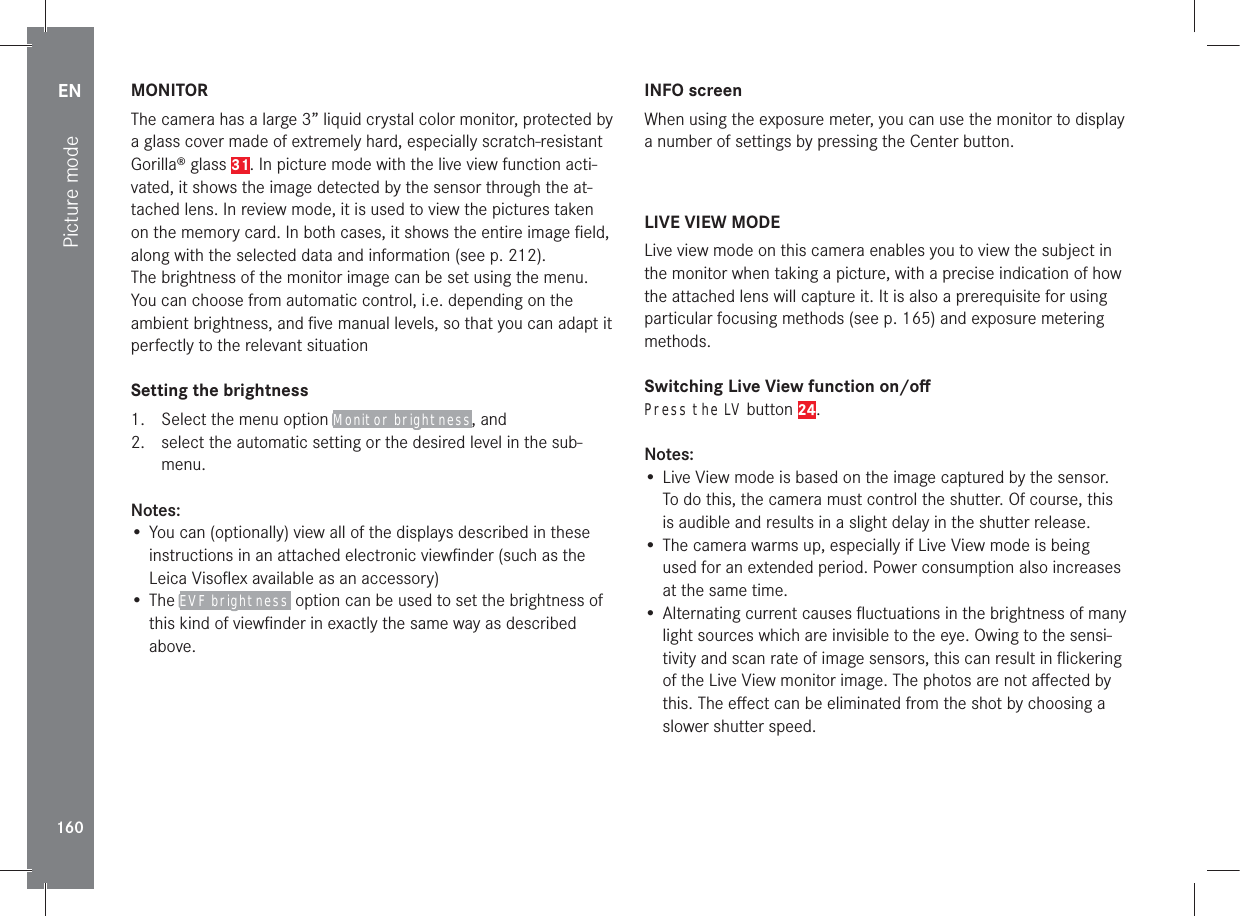 EN160Picture modeMONITORThe camera has a large 3” liquid crystal color monitor, protected by a glass cover made of extremely hard, especially scratch-resistant Gorilla® glass 31. In picture mode with the live view function acti-vated, it shows the image detected by the sensor through the at-tached lens. In review mode, it is used to view the pictures taken on the memory card. In both cases, it shows the entire image ﬁeld, along with the selected data and information (see p. 212).The brightness of the monitor image can be set using the menu. You can choose from automatic control, i.e. depending on the ambient brightness, and ﬁve manual levels, so that you can adapt it perfectly to the relevant situationSetting the brightness1.  Select the menu option Monitor brightness, and2.  select the automatic setting or the desired level in the sub-menu.Notes:• You can (optionally) view all of the displays described in these instructions in an attached electronic viewﬁnder (such as the Leica Visoﬂex available as an accessory)• The EVF brightness  option can be used to set the brightness of this kind of viewﬁnder in exactly the same way as described above. INFO screenWhen using the exposure meter, you can use the monitor to display a number of settings by pressing the Center button.LIVE VIEW MODELive view mode on this camera enables you to view the subject in the monitor when taking a picture, with a precise indication of how the attached lens will capture it. It is also a prerequisite for using particular focusing methods (see p. 165) and exposure metering methods.Switching Live View function on/oﬀPress the LV button 24.Notes:• Live View mode is based on the image captured by the sensor. To do this, the camera must control the shutter. Of course, this is audible and results in a slight delay in the shutter release.• The camera warms up, especially if Live View mode is being used for an extended period. Power consumption also increases at the same time.• Alternating current causes ﬂuctuations in the brightness of many light sources which are invisible to the eye. Owing to the sensi-tivity and scan rate of image sensors, this can result in ﬂickering of the Live View monitor image. The photos are not aﬀected by this. The eﬀect can be eliminated from the shot by choosing a slower shutter speed.