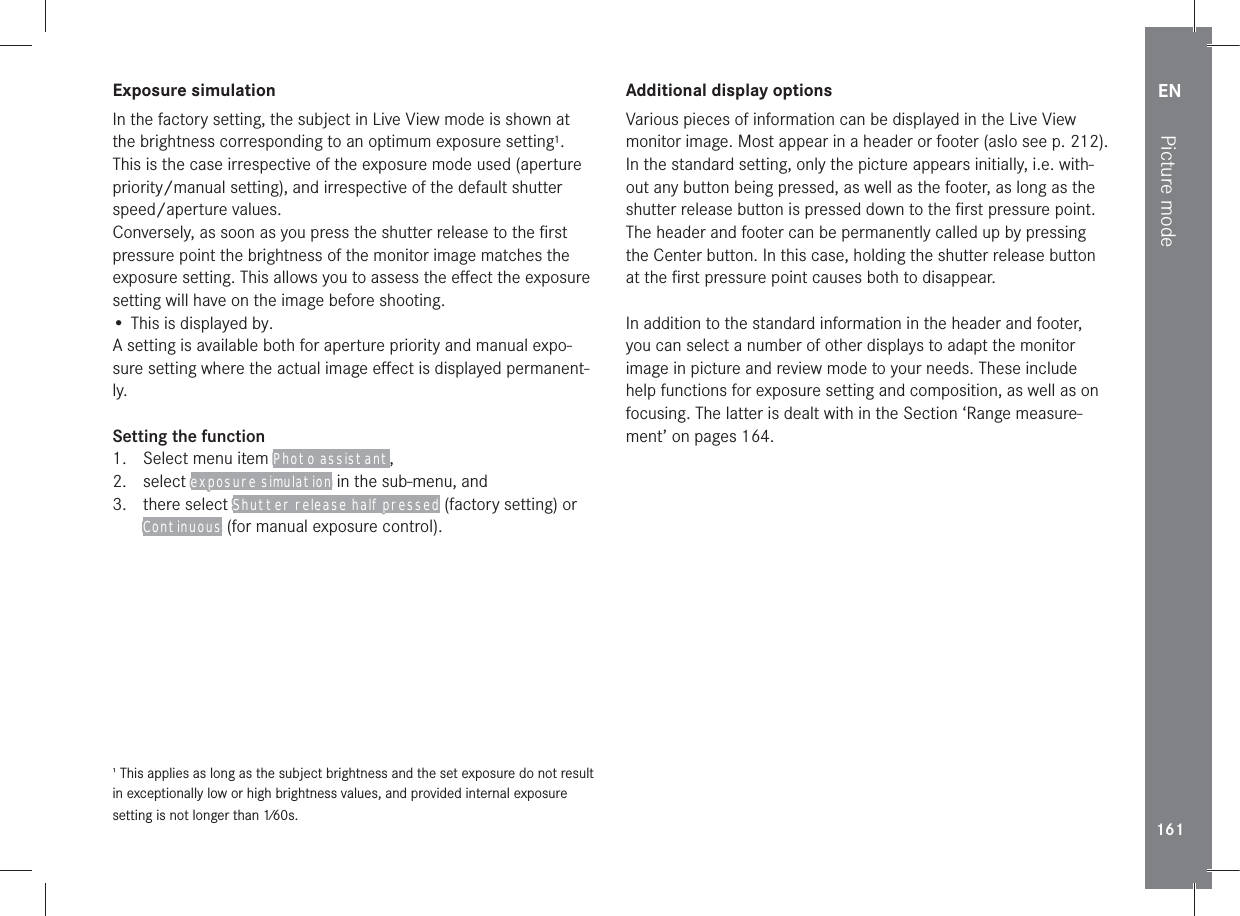EN161Picture modeExposure simulationIn the factory setting, the subject in Live View mode is shown at the brightness corresponding to an optimum exposure setting1. This is the case irrespective of the exposure mode used (aperture priority/manual setting), and irrespective of the default shutter speed/aperture values.Conversely, as soon as you press the shutter release to the ﬁrst pressure point the brightness of the monitor image matches the exposure setting. This allows you to assess the eﬀect the exposure setting will have on the image before shooting.• This is displayed by.A setting is available both for aperture priority and manual expo-sure setting where the actual image eﬀect is displayed permanent-ly.Setting the function1.  Select menu item Photo assistant,2. select exposure simulation in the sub-menu, and3. there select Shutter release half pressed (factory setting) or Continuous (for manual exposure control). This applies as long as the subject brightness and the set exposure do not result in exceptionally low or high brightness values, and provided internal exposure setting is not longer than 1⁄60s.Additional display optionsVarious pieces of information can be displayed in the Live View monitor image. Most appear in a header or footer (aslo see p. 212).In the standard setting, only the picture appears initially, i.e. with-out any button being pressed, as well as the footer, as long as the shutter release button is pressed down to the ﬁrst pressure point.The header and footer can be permanently called up by pressing the Center button. In this case, holding the shutter release button at the ﬁrst pressure point causes both to disappear.In addition to the standard information in the header and footer, you can select a number of other displays to adapt the monitor image in picture and review mode to your needs. These include help functions for exposure setting and composition, as well as on focusing. The latter is dealt with in the Section ‘Range measure-ment’ on pages 164.